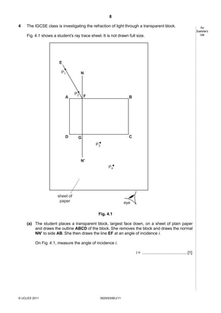 8
4

The IGCSE class is investigating the refraction of light through a transparent block.
Fig. 4.1 shows a student’s ray trace sheet. It is not drawn full size.

E
P1

A

D

N

P2

F

B

C

G
P3

N'
P4

sheet of
paper

eye
Fig. 4.1

(a) The student places a transparent block, largest face down, on a sheet of plain paper
and draws the outline ABCD of the block. She removes the block and draws the normal
NN' to side AB. She then draws the line EF at an angle of incidence i.
On Fig. 4.1, measure the angle of incidence i.
i = ........................................[1]

© UCLES 2011

0625/63/M/J/11

For
Examiner’s
Use

 