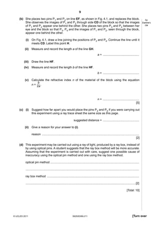 9
(b) She places two pins P1 and P2 on line EF, as shown in Fig. 4.1, and replaces the block.
She observes the images of P1 and P2 through side CD of the block so that the images
of P1 and P2 appear one behind the other. She places two pins P3 and P4 between her
eye and the block so that P3, P4 and the images of P1 and P2, seen through the block,
appear one behind the other.
(i)

On Fig. 4.1, draw a line joining the positions of P3 and P4. Continue the line until it
meets CD. Label this point H.

(ii)

For
Examiner’s
Use

Measure and record the length a of the line GH.
a = ............................................

(iii)

Draw the line HF.

(iv)

Measure and record the length b of the line HF.
b = ............................................

(v)

Calculate the refractive index n of the material of the block using the equation
b
.
n=
2a

n = ............................................
[5]
(c) (i)

Suggest how far apart you would place the pins P3 and P4 if you were carrying out
this experiment using a ray trace sheet the same size as this page.
suggested distance = ............................................

(ii)

Give a reason for your answer to (i).
reason ......................................................................................................................
[2]

(d) This experiment may be carried out using a ray of light, produced by a ray box, instead of
by using optical pins. A student suggests that the ray box method will be more accurate.
Assuming that the experiment is carried out with care, suggest one possible cause of
inaccuracy using the optical pin method and one using the ray box method.
optical pin method ............................................................................................................
..........................................................................................................................................
ray box method ................................................................................................................
......................................................................................................................................[2]
[Total: 10]

© UCLES 2011

0625/63/M/J/11

[Turn over

 