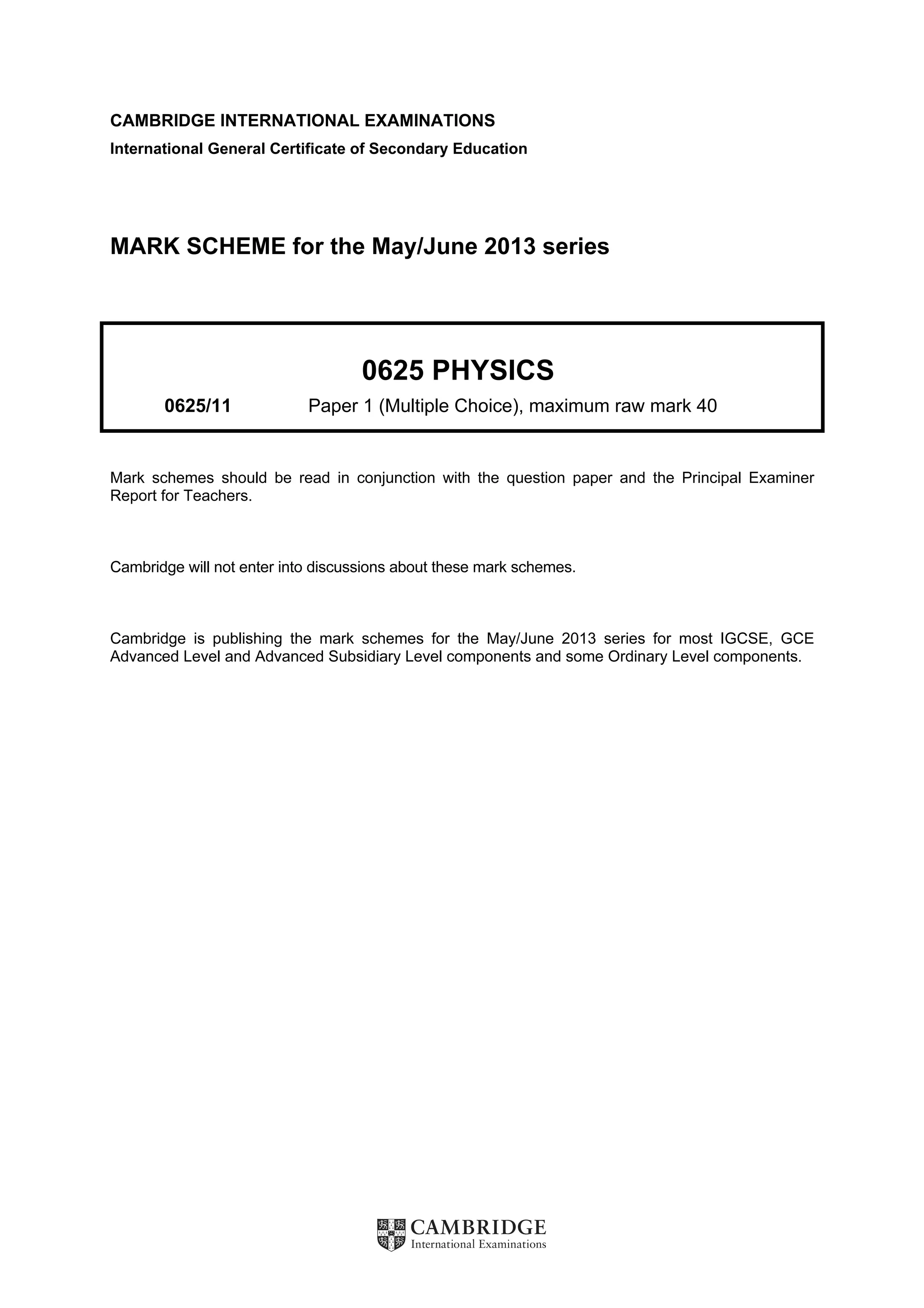 CAMBRIDGE INTERNATIONAL EXAMINATIONS
International General Certificate of Secondary Education
MARK SCHEME for the May/June 2013 series
0625 PHYSICS
0625/11 Paper 1 (Multiple Choice), maximum raw mark 40
Mark schemes should be read in conjunction with the question paper and the Principal Examiner
Report for Teachers.
Cambridge will not enter into discussions about these mark schemes.
Cambridge is publishing the mark schemes for the May/June 2013 series for most IGCSE, GCE
Advanced Level and Advanced Subsidiary Level components and some Ordinary Level components.