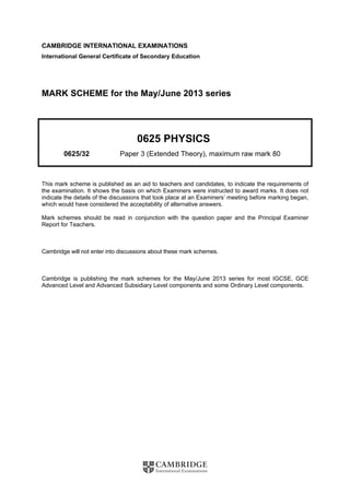 CAMBRIDGE INTERNATIONAL EXAMINATIONS 
International General Certificate of Secondary Education 
MARK SCHEME for the May/June 2013 series 
0625 PHYSICS 
0625/32 Paper 3 (Extended Theory), maximum raw mark 80 
This mark scheme is published as an aid to teachers and candidates, to indicate the requirements of 
the examination. It shows the basis on which Examiners were instructed to award marks. It does not 
indicate the details of the discussions that took place at an Examiners’ meeting before marking began, 
which would have considered the acceptability of alternative answers. 
Mark schemes should be read in conjunction with the question paper and the Principal Examiner 
Report for Teachers. 
Cambridge will not enter into discussions about these mark schemes. 
Cambridge is publishing the mark schemes for the May/June 2013 series for most IGCSE, GCE 
Advanced Level and Advanced Subsidiary Level components and some Ordinary Level components. 
 