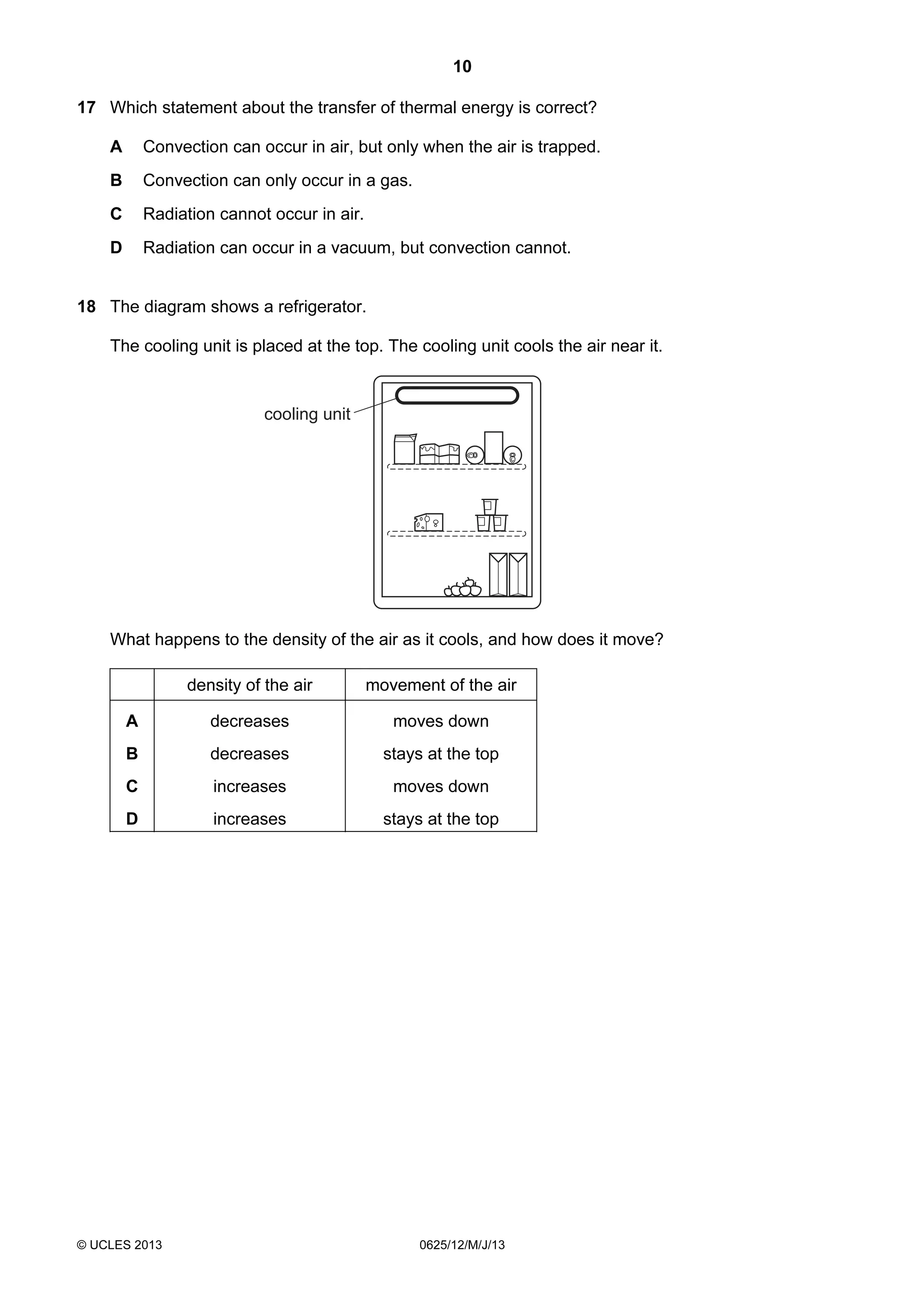 10
17 Which statement about the transfer of thermal energy is correct?
A

Convection can occur in air, but only when the air is trapped.

B

Convection can only occur in a gas.

C

Radiation cannot occur in air.

D

Radiation can occur in a vacuum, but convection cannot.

18 The diagram shows a refrigerator.
The cooling unit is placed at the top. The cooling unit cools the air near it.

cooling unit

What happens to the density of the air as it cools, and how does it move?
density of the air

movement of the air

A

decreases

moves down

B

decreases

stays at the top

C

increases

moves down

D

increases

stays at the top

© UCLES 2013

0625/12/M/J/13

 