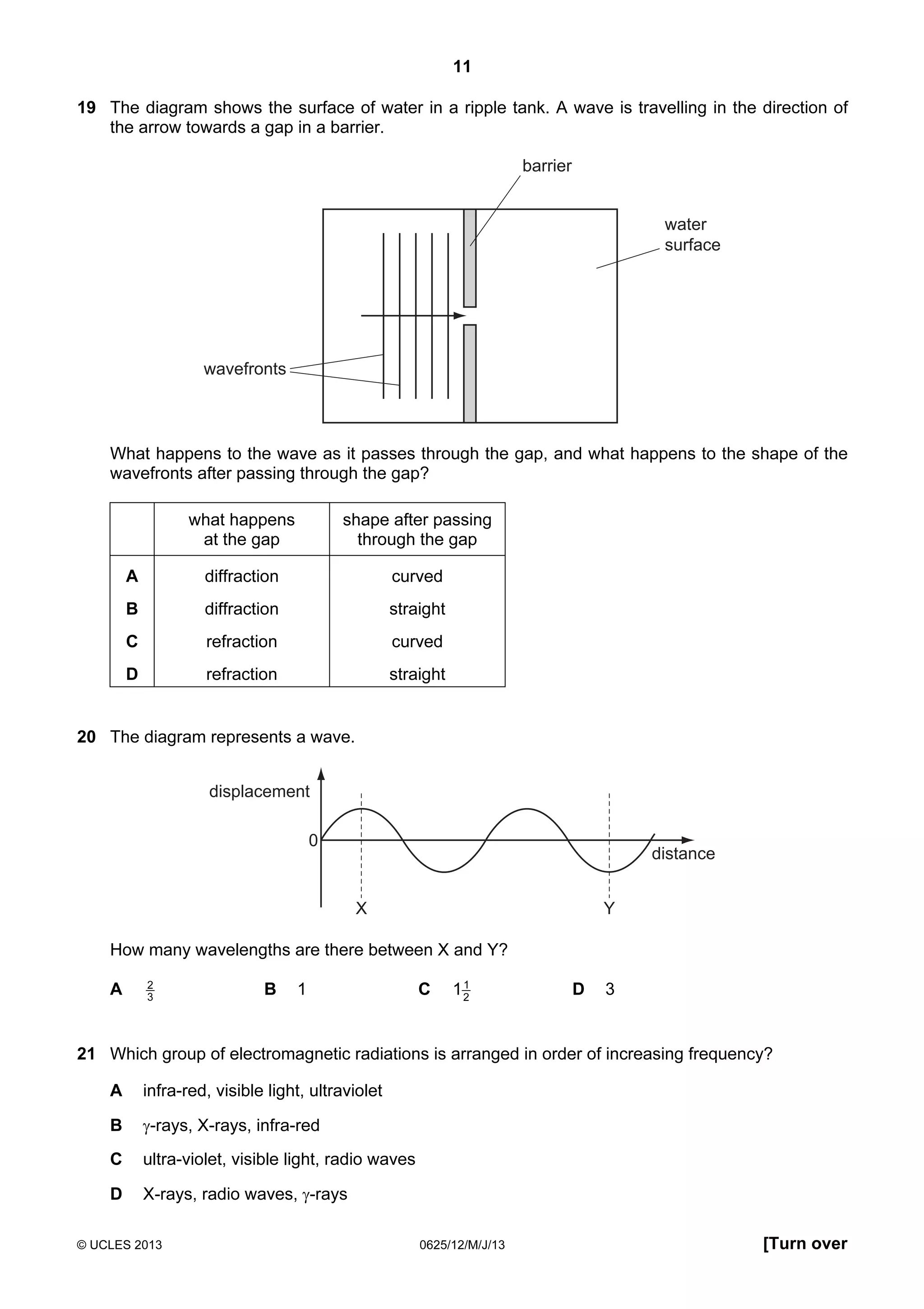 11
19 The diagram shows the surface of water in a ripple tank. A wave is travelling in the direction of
the arrow towards a gap in a barrier.

barrier

water
surface

wavefronts

What happens to the wave as it passes through the gap, and what happens to the shape of the
wavefronts after passing through the gap?
what happens
at the gap

shape after passing
through the gap

A

diffraction

curved

B

diffraction

straight

C

refraction

curved

D

refraction

straight

20 The diagram represents a wave.
displacement
0

distance
X

Y

How many wavelengths are there between X and Y?
A

2
3

B

1

C

1
12

D

3

21 Which group of electromagnetic radiations is arranged in order of increasing frequency?
A

infra-red, visible light, ultraviolet

B

γ-rays, X-rays, infra-red

C

ultra-violet, visible light, radio waves

D

X-rays, radio waves, γ-rays

© UCLES 2013

0625/12/M/J/13

[Turn over

 