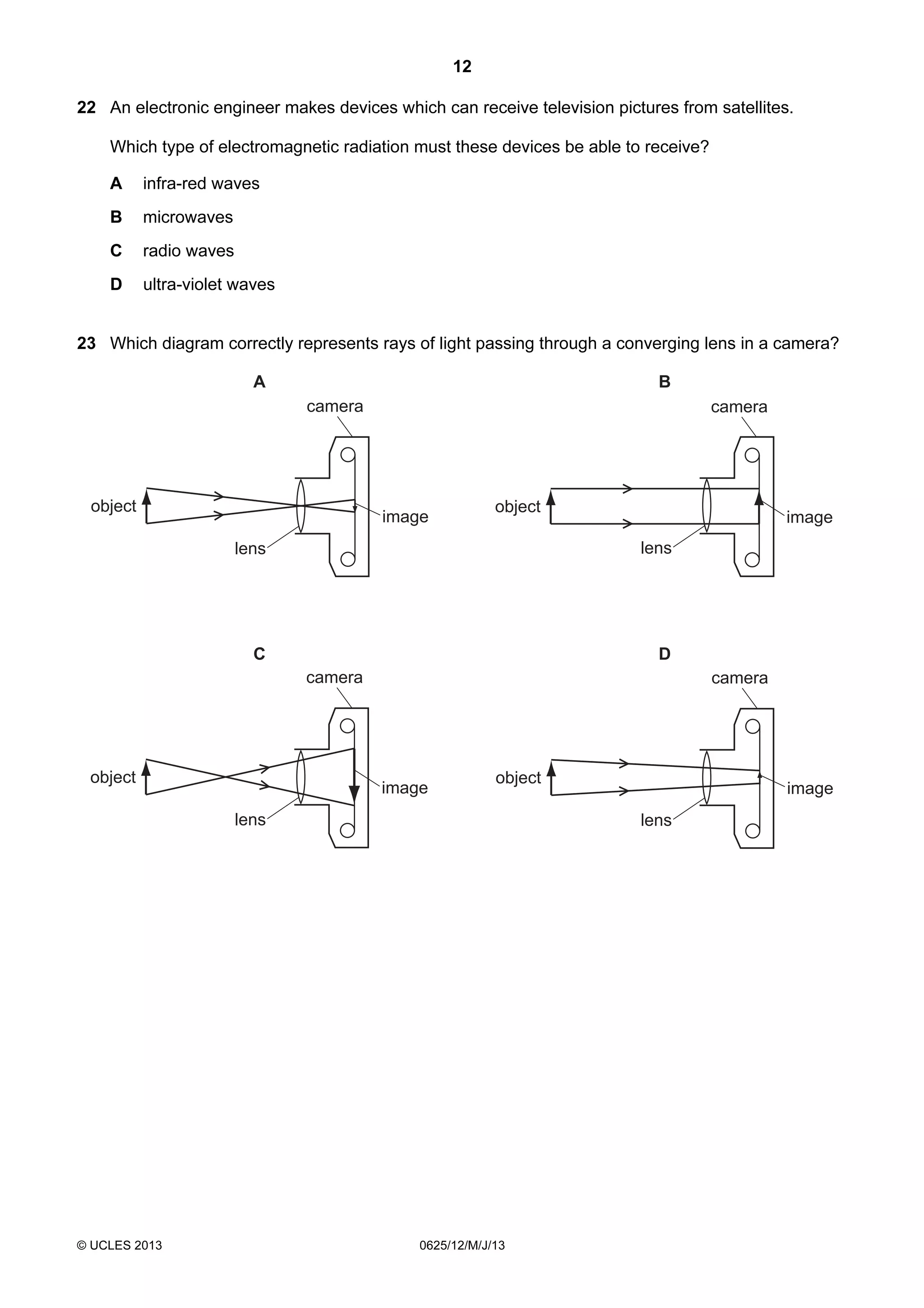 12
22 An electronic engineer makes devices which can receive television pictures from satellites.
Which type of electromagnetic radiation must these devices be able to receive?
A

infra-red waves

B

microwaves

C

radio waves

D

ultra-violet waves

23 Which diagram correctly represents rays of light passing through a converging lens in a camera?
A

B
camera

object

camera

image

object

image
lens

lens

C

D
camera

object

camera

image

object

lens

© UCLES 2013

image
lens

0625/12/M/J/13

 