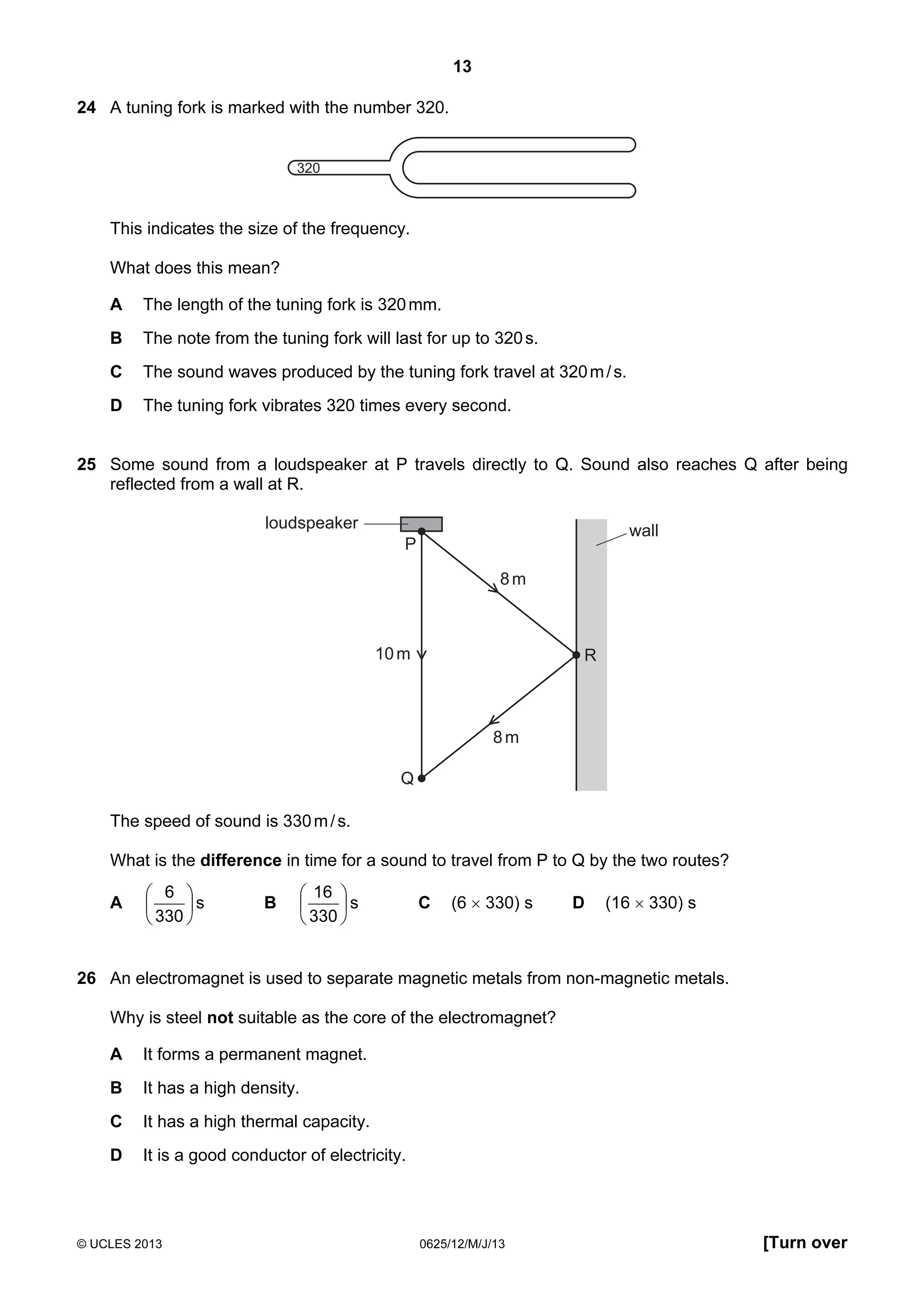 13
24 A tuning fork is marked with the number 320.

320

This indicates the size of the frequency.
What does this mean?
A

The length of the tuning fork is 320 mm.

B

The note from the tuning fork will last for up to 320 s.

C

The sound waves produced by the tuning fork travel at 320 m / s.

D

The tuning fork vibrates 320 times every second.

25 Some sound from a loudspeaker at P travels directly to Q. Sound also reaches Q after being
reflected from a wall at R.
loudspeaker

wall

P
8m

10 m

R

8m
Q

The speed of sound is 330 m / s.
What is the difference in time for a sound to travel from P to Q by the two routes?
A

 6 

s
 330 

B

 16 

s
 330 

C

(6 × 330) s

D

(16 × 330) s

26 An electromagnet is used to separate magnetic metals from non-magnetic metals.
Why is steel not suitable as the core of the electromagnet?
A

It forms a permanent magnet.

B

It has a high density.

C

It has a high thermal capacity.

D

It is a good conductor of electricity.

© UCLES 2013

0625/12/M/J/13

[Turn over

 