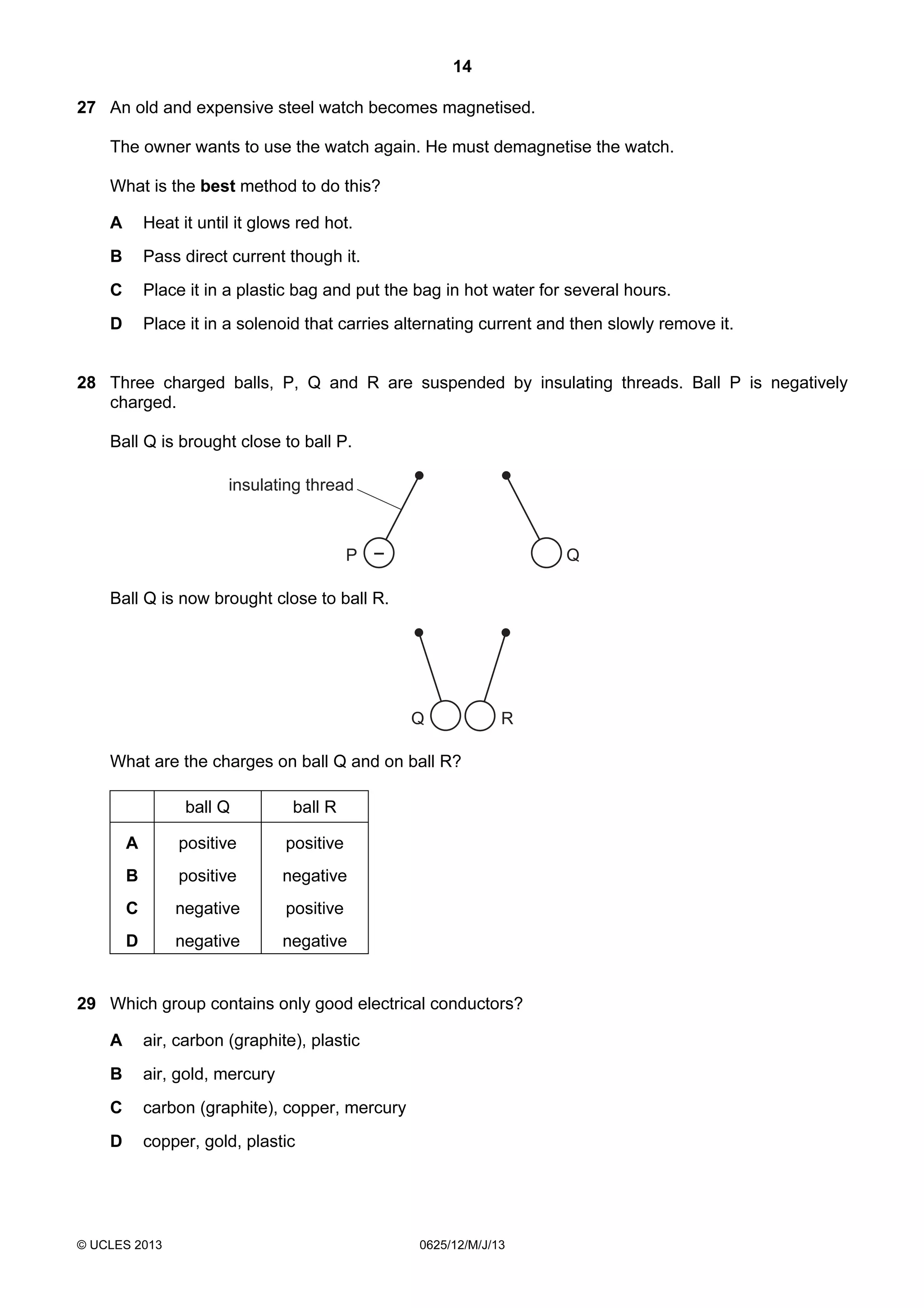 14
27 An old and expensive steel watch becomes magnetised.
The owner wants to use the watch again. He must demagnetise the watch.
What is the best method to do this?
A

Heat it until it glows red hot.

B

Pass direct current though it.

C

Place it in a plastic bag and put the bag in hot water for several hours.

D

Place it in a solenoid that carries alternating current and then slowly remove it.

28 Three charged balls, P, Q and R are suspended by insulating threads. Ball P is negatively
charged.
Ball Q is brought close to ball P.
insulating thread

P –

Q

Ball Q is now brought close to ball R.

Q

R

What are the charges on ball Q and on ball R?
ball Q

ball R

A

positive

positive

B

positive

negative

C

negative

positive

D

negative

negative

29 Which group contains only good electrical conductors?
A

air, carbon (graphite), plastic

B

air, gold, mercury

C

carbon (graphite), copper, mercury

D

copper, gold, plastic

© UCLES 2013

0625/12/M/J/13

 