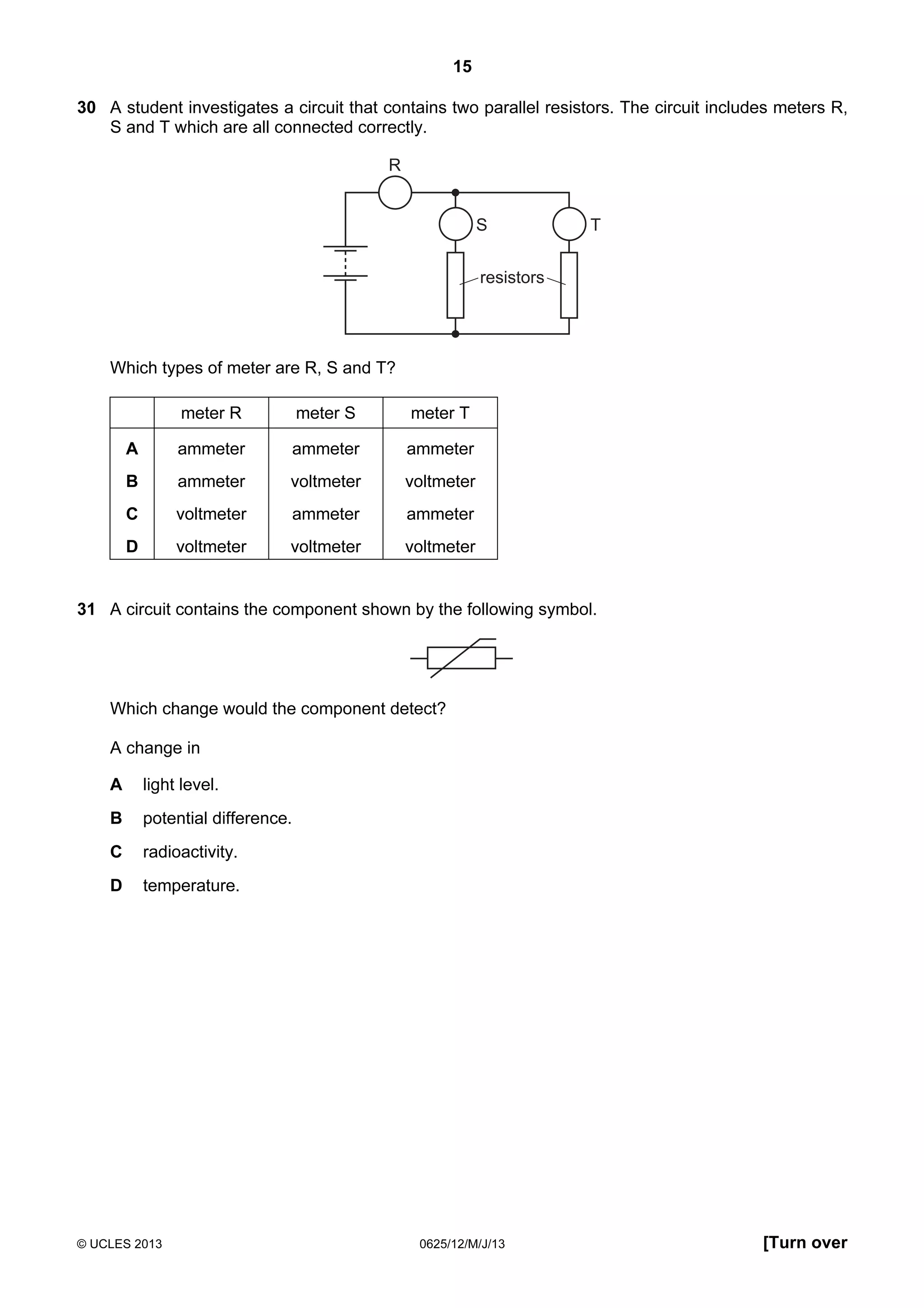 15
30 A student investigates a circuit that contains two parallel resistors. The circuit includes meters R,
S and T which are all connected correctly.

R

S

T

resistors

Which types of meter are R, S and T?
meter R

meter S

meter T

A

ammeter

ammeter

ammeter

B

ammeter

voltmeter

voltmeter

C

voltmeter

ammeter

ammeter

D

voltmeter

voltmeter

voltmeter

31 A circuit contains the component shown by the following symbol.

Which change would the component detect?
A change in
A

light level.

B

potential difference.

C

radioactivity.

D

temperature.

© UCLES 2013

0625/12/M/J/13

[Turn over

 