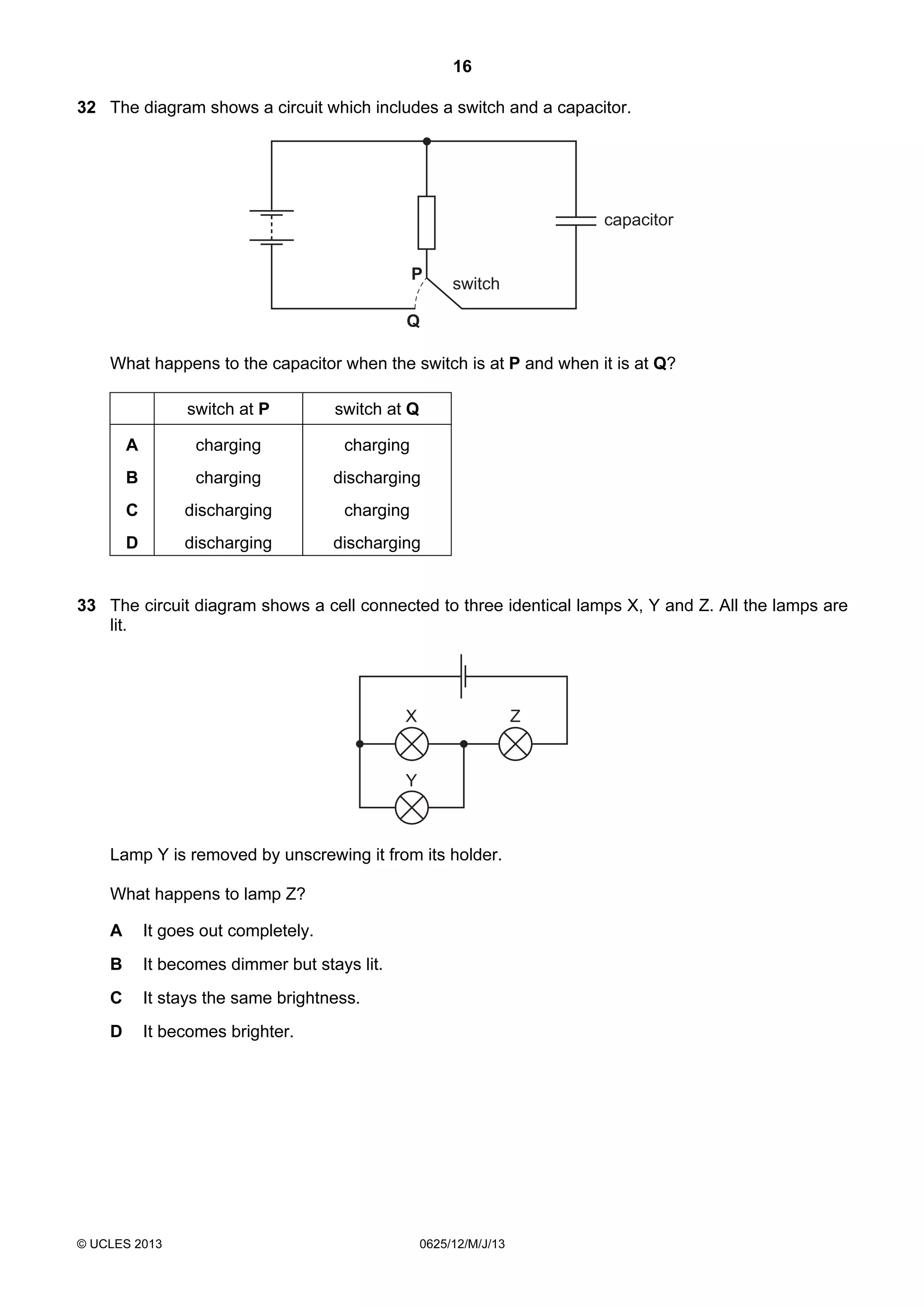 16
32 The diagram shows a circuit which includes a switch and a capacitor.

capacitor
P

switch

Q

What happens to the capacitor when the switch is at P and when it is at Q?
switch at P

switch at Q

A

charging

charging

B

charging

discharging

C

discharging

charging

D

discharging

discharging

33 The circuit diagram shows a cell connected to three identical lamps X, Y and Z. All the lamps are
lit.

X

Z

Y

Lamp Y is removed by unscrewing it from its holder.
What happens to lamp Z?
A

It goes out completely.

B

It becomes dimmer but stays lit.

C

It stays the same brightness.

D

It becomes brighter.

© UCLES 2013

0625/12/M/J/13

 