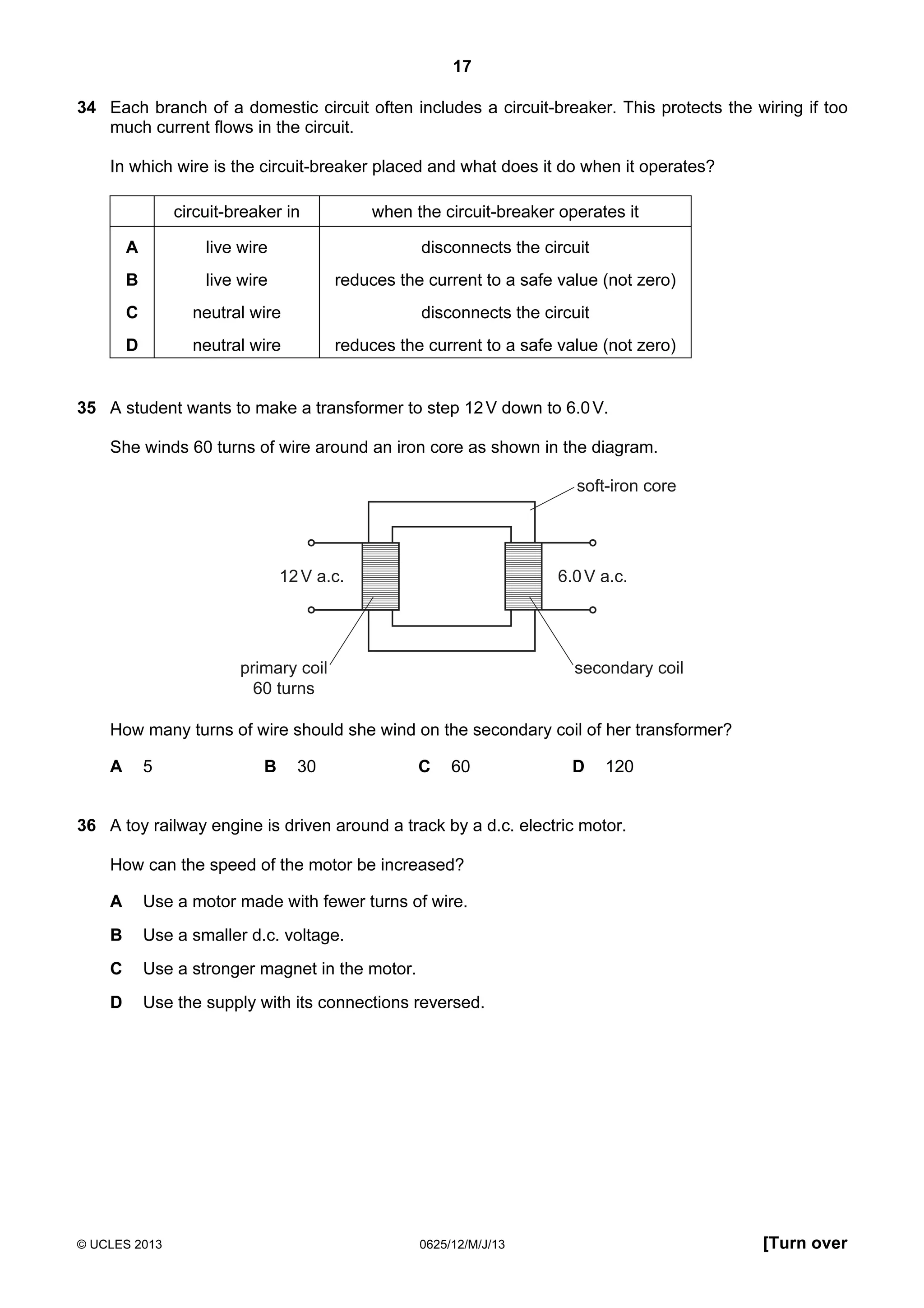 17
34 Each branch of a domestic circuit often includes a circuit-breaker. This protects the wiring if too
much current flows in the circuit.
In which wire is the circuit-breaker placed and what does it do when it operates?
circuit-breaker in

when the circuit-breaker operates it

A

live wire

disconnects the circuit

B

live wire

reduces the current to a safe value (not zero)

C

neutral wire

disconnects the circuit

D

neutral wire

reduces the current to a safe value (not zero)

35 A student wants to make a transformer to step 12 V down to 6.0 V.
She winds 60 turns of wire around an iron core as shown in the diagram.
soft-iron core

12 V a.c.

6.0 V a.c.

primary coil
60 turns

secondary coil

How many turns of wire should she wind on the secondary coil of her transformer?
A

5

B

30

C

60

D

120

36 A toy railway engine is driven around a track by a d.c. electric motor.
How can the speed of the motor be increased?
A

Use a motor made with fewer turns of wire.

B

Use a smaller d.c. voltage.

C

Use a stronger magnet in the motor.

D

Use the supply with its connections reversed.

© UCLES 2013

0625/12/M/J/13

[Turn over

 