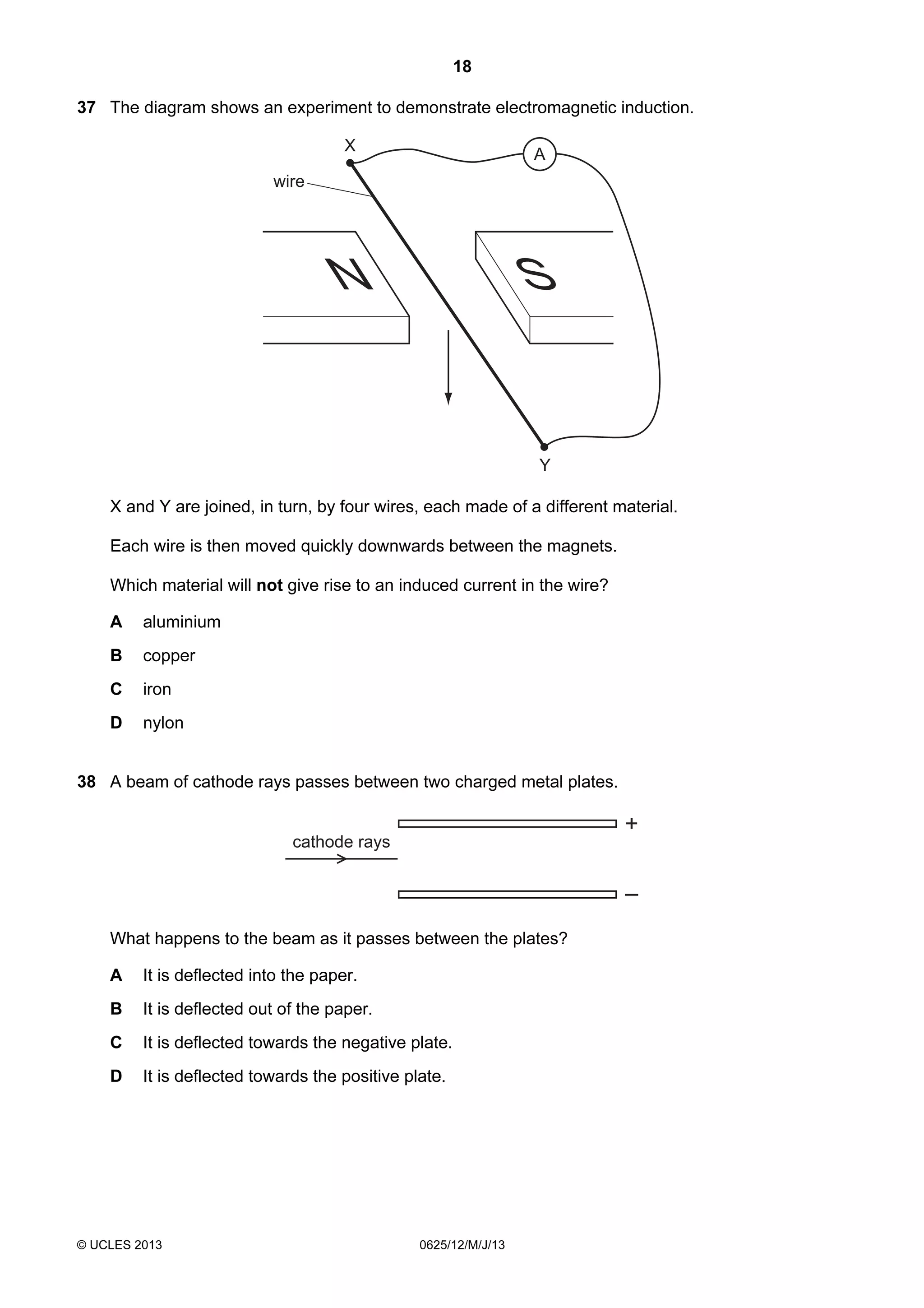 18
37 The diagram shows an experiment to demonstrate electromagnetic induction.

X

A

wire

N

S

Y
X and Y are joined, in turn, by four wires, each made of a different material.
Each wire is then moved quickly downwards between the magnets.
Which material will not give rise to an induced current in the wire?
A

aluminium

B

copper

C

iron

D

nylon

38 A beam of cathode rays passes between two charged metal plates.

+

cathode rays

–
What happens to the beam as it passes between the plates?
A

It is deflected into the paper.

B

It is deflected out of the paper.

C

It is deflected towards the negative plate.

D

It is deflected towards the positive plate.

© UCLES 2013

0625/12/M/J/13

 