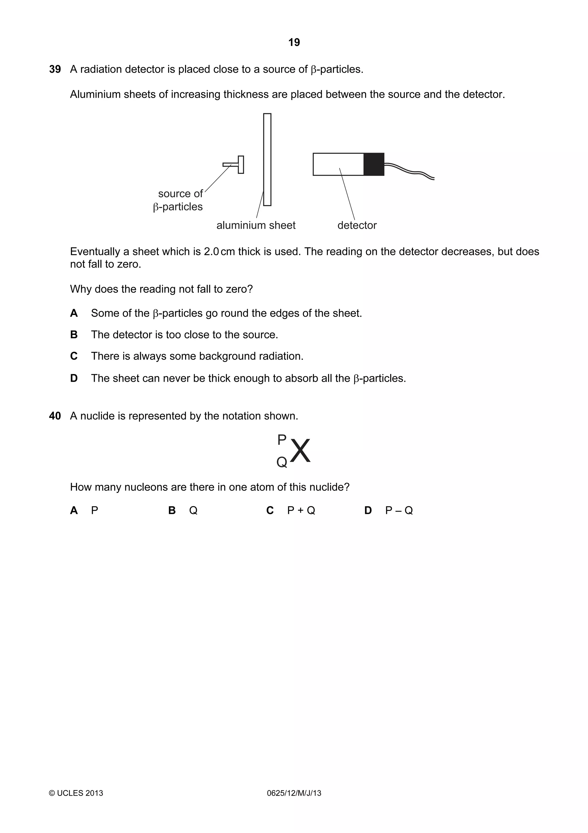 19
39 A radiation detector is placed close to a source of β-particles.
Aluminium sheets of increasing thickness are placed between the source and the detector.

source of
β-particles
aluminium sheet

detector

Eventually a sheet which is 2.0 cm thick is used. The reading on the detector decreases, but does
not fall to zero.
Why does the reading not fall to zero?
A

Some of the β-particles go round the edges of the sheet.

B

The detector is too close to the source.

C

There is always some background radiation.

D

The sheet can never be thick enough to absorb all the β-particles.

40 A nuclide is represented by the notation shown.

How many nucleons are there in one atom of this nuclide?
A

P

© UCLES 2013

B

Q

C

P+Q

0625/12/M/J/13

D

P–Q

 