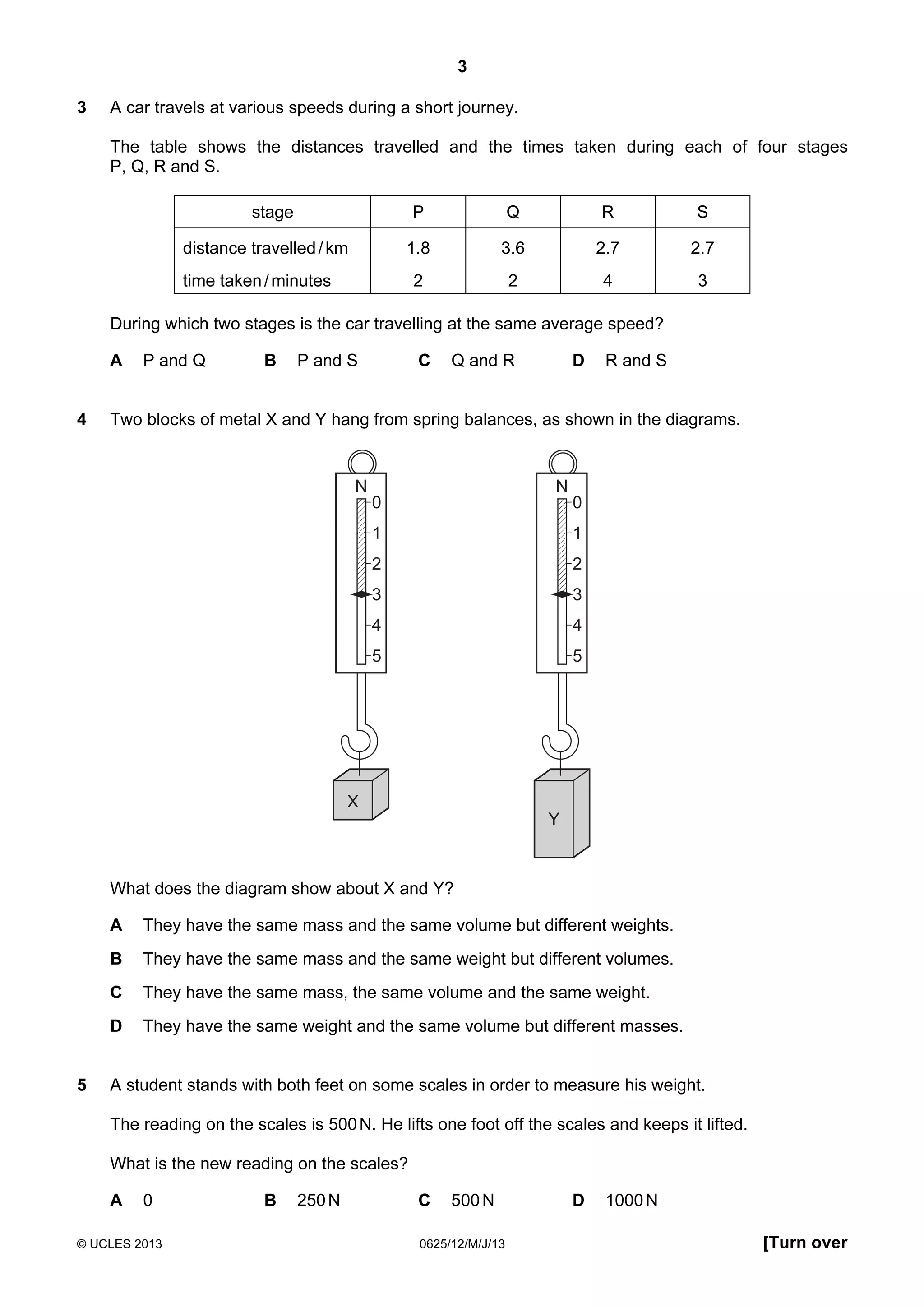 3
3

A car travels at various speeds during a short journey.
The table shows the distances travelled and the times taken during each of four stages
P, Q, R and S.
stage

P

R

S

1.8

3.6

2.7

2.7

2

distance travelled / km

Q

2

4

3

time taken / minutes

During which two stages is the car travelling at the same average speed?
A
4

P and Q

B

C

P and S

D

Q and R

R and S

Two blocks of metal X and Y hang from spring balances, as shown in the diagrams.

N

N
0

0

1

1

2

2

3

3

4

4

5

5

X
Y

What does the diagram show about X and Y?
A
B

They have the same mass and the same weight but different volumes.

C

They have the same mass, the same volume and the same weight.

D
5

They have the same mass and the same volume but different weights.

They have the same weight and the same volume but different masses.

A student stands with both feet on some scales in order to measure his weight.
The reading on the scales is 500 N. He lifts one foot off the scales and keeps it lifted.
What is the new reading on the scales?
A

0

© UCLES 2013

B

250 N

C

500 N

0625/12/M/J/13

D

1000 N
[Turn over

 