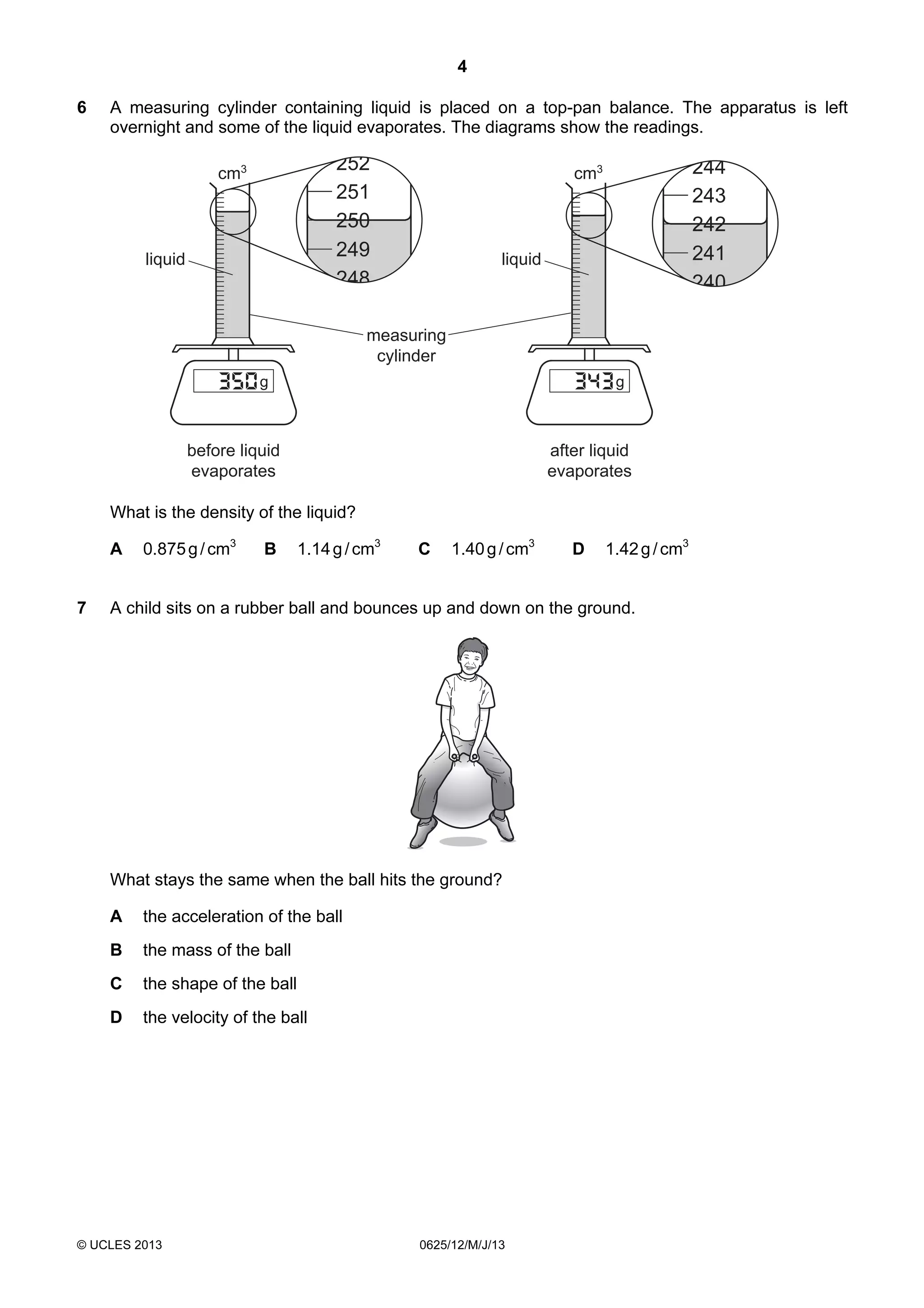 4
6

A measuring cylinder containing liquid is placed on a top-pan balance. The apparatus is left
overnight and some of the liquid evaporates. The diagrams show the readings.

252
251
250
249
248

cm3

liquid

244
243
242
241
240

cm3

liquid

measuring
cylinder
g

g

before liquid
evaporates

after liquid
evaporates

What is the density of the liquid?
A
7

0.875 g / cm3

B

1.14 g / cm3

C

1.40 g / cm3

D

1.42 g / cm3

A child sits on a rubber ball and bounces up and down on the ground.

What stays the same when the ball hits the ground?
A

the acceleration of the ball

B

the mass of the ball

C

the shape of the ball

D

the velocity of the ball

© UCLES 2013

0625/12/M/J/13

 