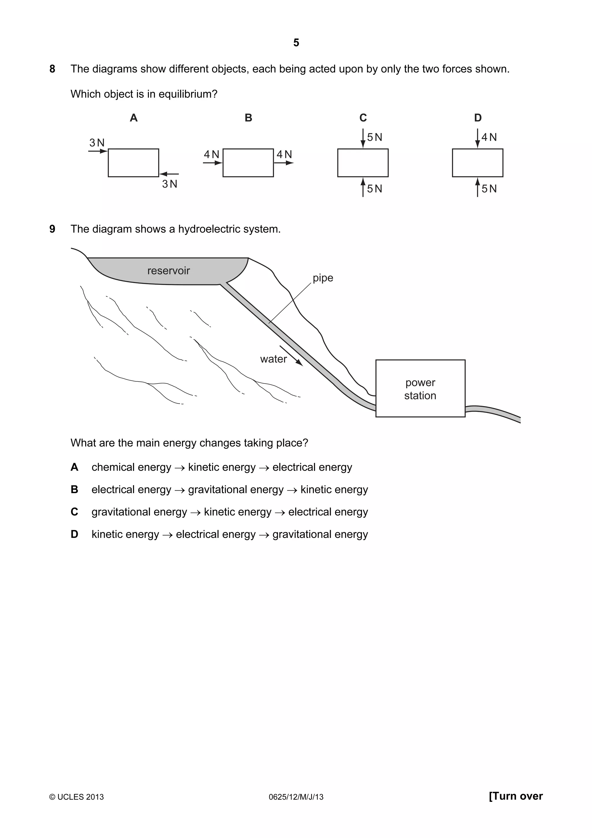 5
8

The diagrams show different objects, each being acted upon by only the two forces shown.
Which object is in equilibrium?
A

B

C
5N

4N

4N

5N

3N

5N

4N

3N

9

D

The diagram shows a hydroelectric system.

reservoir

pipe

water
power
station

What are the main energy changes taking place?
A

chemical energy → kinetic energy → electrical energy

B

electrical energy → gravitational energy → kinetic energy

C

gravitational energy → kinetic energy → electrical energy

D

kinetic energy → electrical energy → gravitational energy

© UCLES 2013

0625/12/M/J/13

[Turn over

 