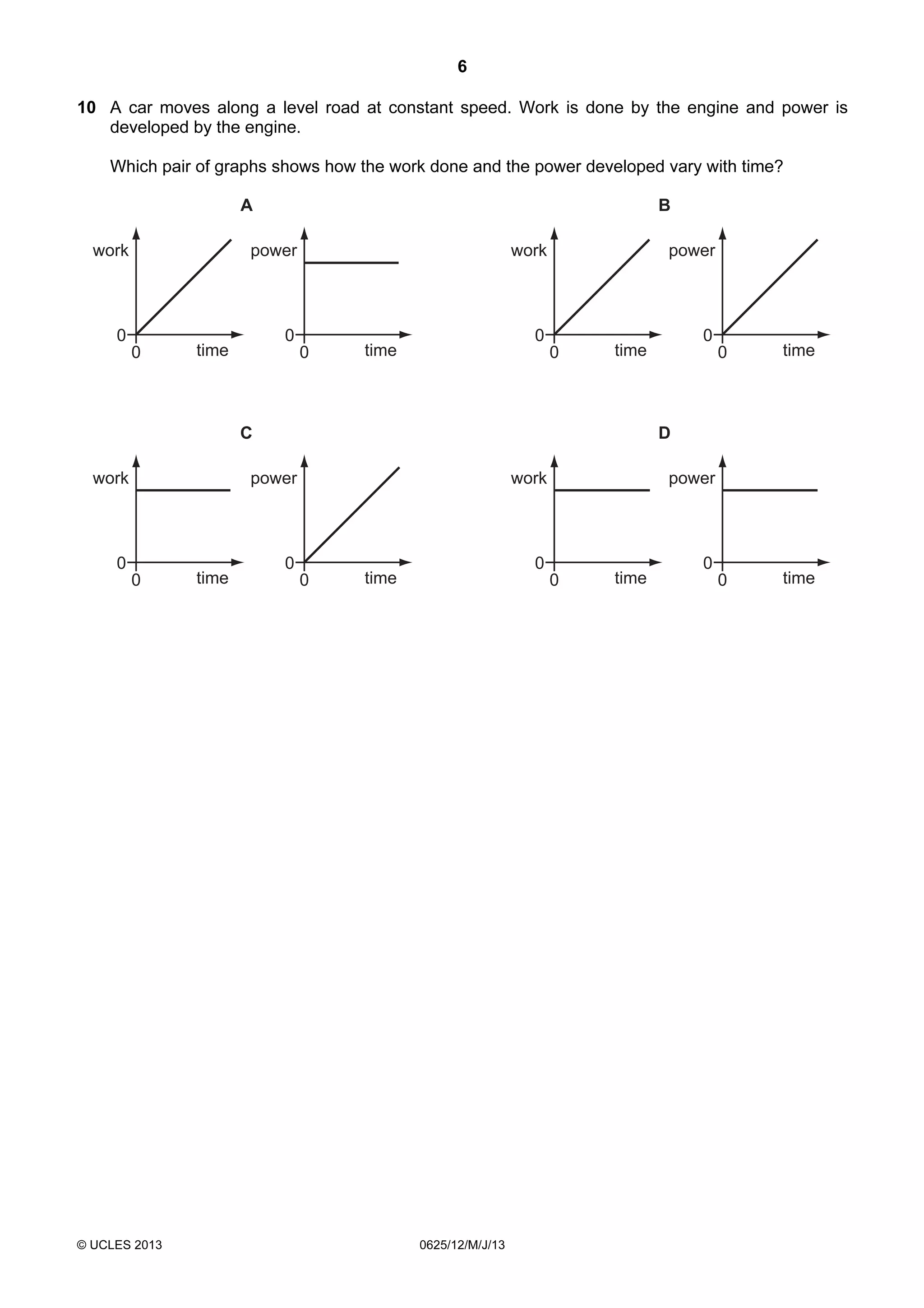 6
10 A car moves along a level road at constant speed. Work is done by the engine and power is
developed by the engine.
Which pair of graphs shows how the work done and the power developed vary with time?
A
work

B

power

0
0

work

0

time

0

power

0

time

0

C
work

0

© UCLES 2013

time

0

time

0

time

D

power

0

0

time

work

0
0

power

0

time

0

0625/12/M/J/13

time

0

 
