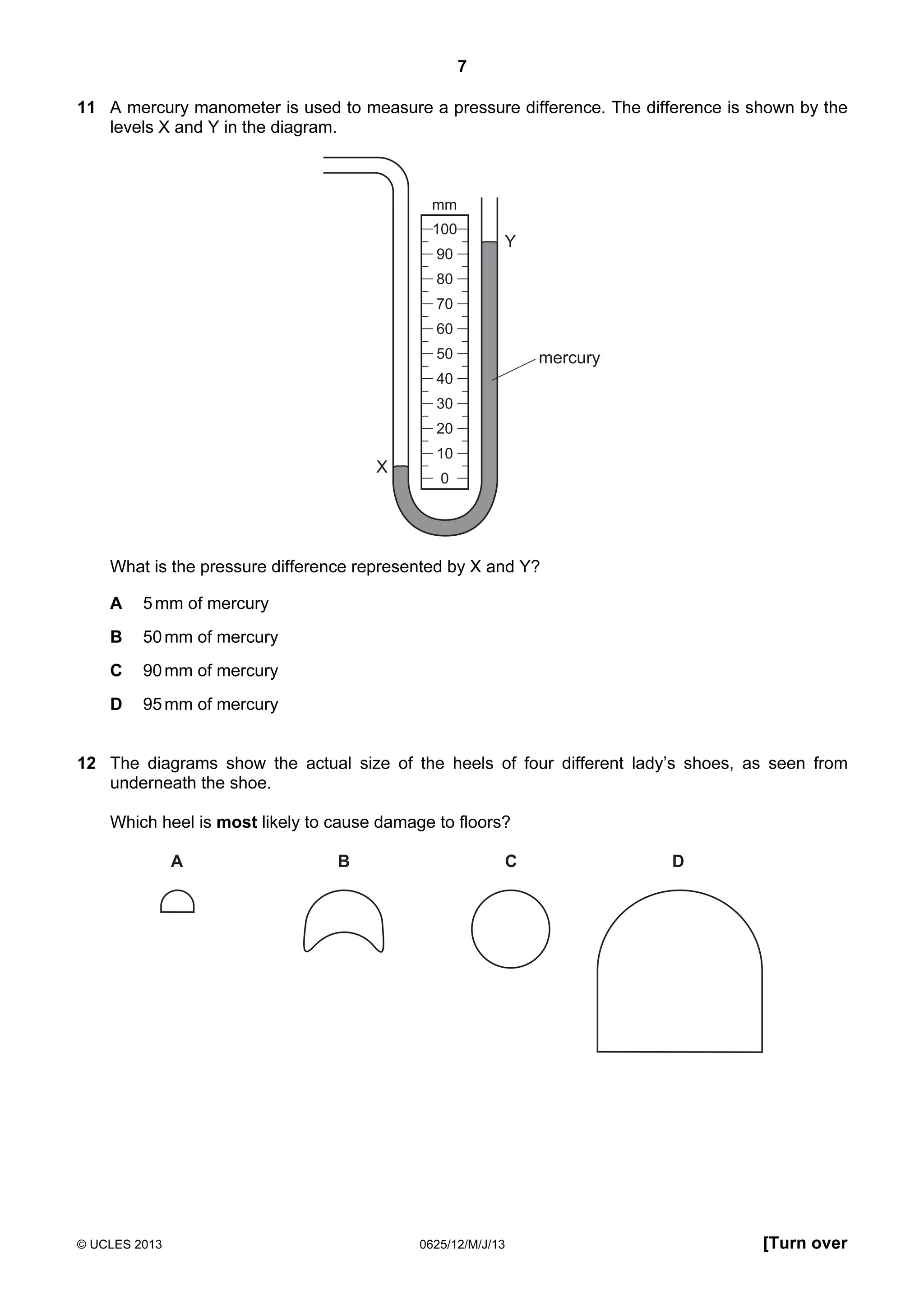 7
11 A mercury manometer is used to measure a pressure difference. The difference is shown by the
levels X and Y in the diagram.

mm
100
90

Y

80
70
60
50

mercury

40
30
20

X

10
0

What is the pressure difference represented by X and Y?
A

5 mm of mercury

B

50 mm of mercury

C

90 mm of mercury

D

95 mm of mercury

12 The diagrams show the actual size of the heels of four different lady’s shoes, as seen from
underneath the shoe.
Which heel is most likely to cause damage to floors?
A

© UCLES 2013

B

C

0625/12/M/J/13

D

[Turn over

 