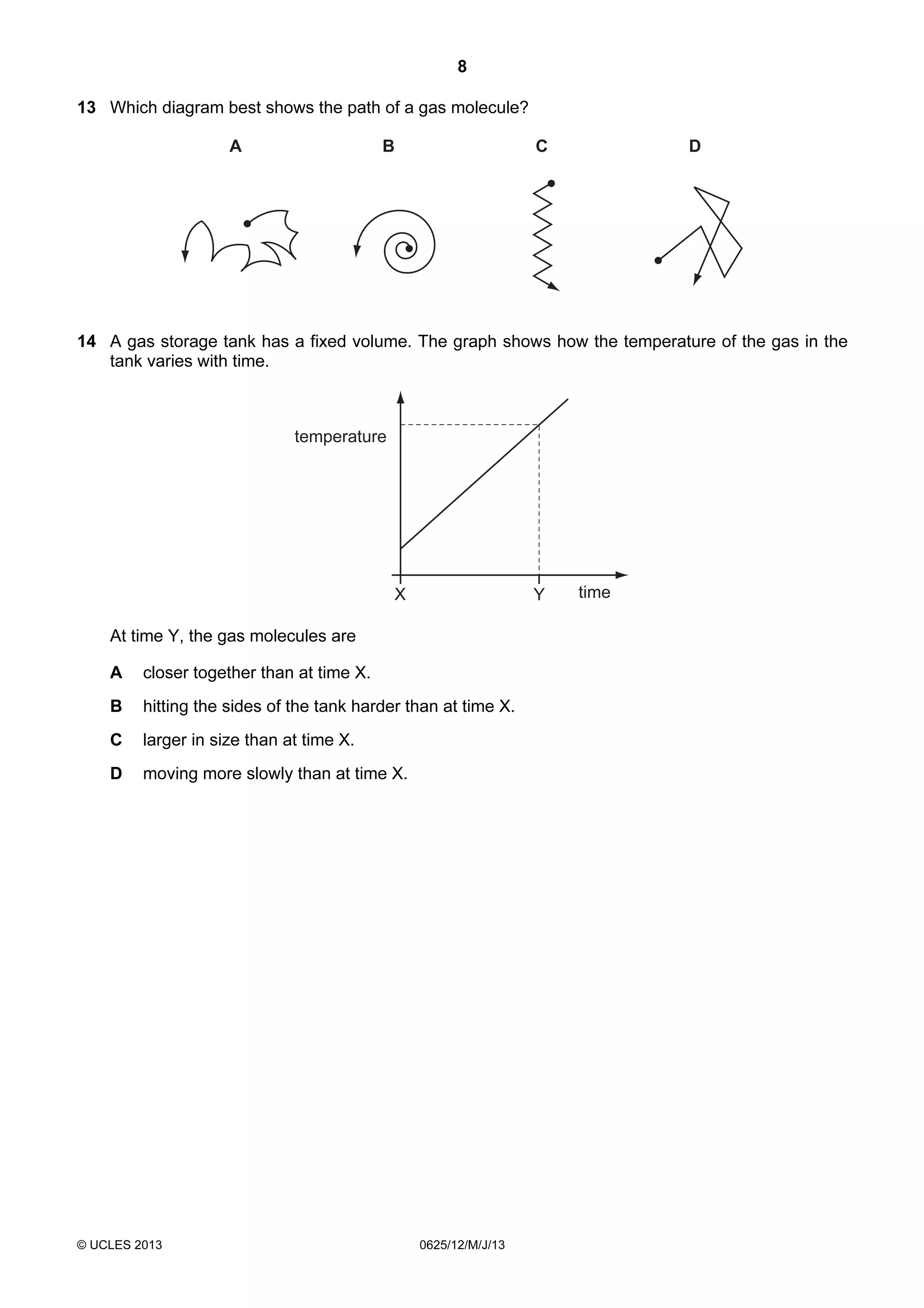 8
13 Which diagram best shows the path of a gas molecule?
A

B

C

D

14 A gas storage tank has a fixed volume. The graph shows how the temperature of the gas in the
tank varies with time.

temperature

X

Y

At time Y, the gas molecules are
A

closer together than at time X.

B

hitting the sides of the tank harder than at time X.

C

larger in size than at time X.

D

moving more slowly than at time X.

© UCLES 2013

0625/12/M/J/13

time

 