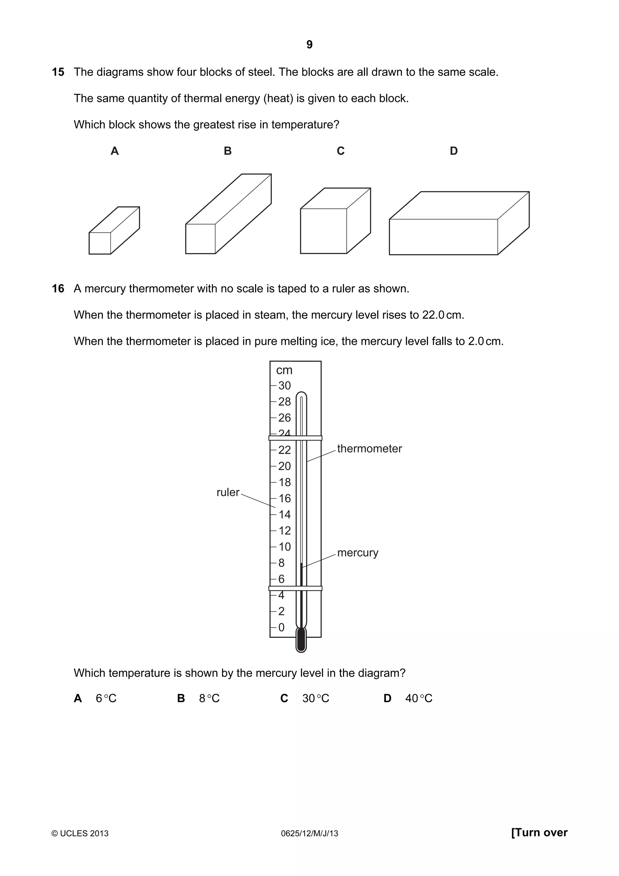 9
15 The diagrams show four blocks of steel. The blocks are all drawn to the same scale.
The same quantity of thermal energy (heat) is given to each block.
Which block shows the greatest rise in temperature?
A

B

C

D

16 A mercury thermometer with no scale is taped to a ruler as shown.
When the thermometer is placed in steam, the mercury level rises to 22.0 cm.
When the thermometer is placed in pure melting ice, the mercury level falls to 2.0 cm.

cm

ruler

30
28
26
24
22
20
18
16
14
12
10
8
6
4
2
0

thermometer

mercury

Which temperature is shown by the mercury level in the diagram?
A

6 °C

© UCLES 2013

B

8 °C

C

30 °C

0625/12/M/J/13

D

40 °C

[Turn over

 