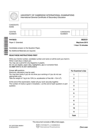 UNIVERSITY OF CAMBRIDGE INTERNATIONAL EXAMINATIONS 
International General Certificate of Secondary Education 
This document consists of 20 printed pages. 
DC (SJF/CGW) 58285/4 
© UCLES 2013 [Turn over 
* 6 4 2 2 8 5 0 7 8 5 * 
PHYSICS 0625/31 
Paper 3 Extended May/June 2013 
1 hour 15 minutes 
Candidates answer on the Question Paper. 
No Additional Materials are required. 
READ THESE INSTRUCTIONS FIRST 
Write your Centre number, candidate number and name on all the work you hand in. 
Write in dark blue or black pen. 
You may use a pencil for any diagrams or graphs. 
Do not use staples, paper clips, highlighters, glue or correction fluid. 
DO NOT WRITE IN ANY BARCODES. 
Answer all questions. 
Electronic calculators may be used. 
You may lose marks if you do not show your working or if you do not use 
appropriate units. 
Take the weight of 1 kg to be 10 N (i.e. acceleration of free fall = 10 m / s2). 
At the end of the examination, fasten all your work securely together. 
The number of marks is given in brackets [ ] at the end of each question or part 
question. 
For Examiner’s Use 
1 
2 
3 
4 
5 
6 
7 
8 
9 
10 
11 
Total 
 