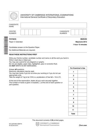 UNIVERSITY OF CAMBRIDGE INTERNATIONAL EXAMINATIONS 
International General Certificate of Secondary Education 
This document consists of 20 printed pages. 
DC (SJF/SW) 58287/5 
© UCLES 2013 [Turn over 
* 5 6 3 8 7 4 8 9 6 2 * 
PHYSICS 0625/32 
Paper 3 Extended May/June 2013 
1 hour 15 minutes 
Candidates answer on the Question Paper. 
No Additional Materials are required. 
READ THESE INSTRUCTIONS FIRST 
Write your Centre number, candidate number and name on all the work you hand in. 
Write in dark blue or black pen. 
You may use a pencil for any diagrams or graphs. 
Do not use staples, paper clips, highlighters, glue or correction fluid. 
DO NOT WRITE IN ANY BARCODES. 
Answer all questions. 
Electronic calculators may be used. 
You may lose marks if you do not show your working or if you do not use 
appropriate units. 
Take the weight of 1 kg to be 10 N (i.e. acceleration of free fall = 10 m / s2). 
At the end of the examination, fasten all your work securely together. 
The number of marks is given in brackets [ ] at the end of each question or 
part question. 
For Examiner’s Use 
1 
2 
3 
4 
5 
6 
7 
8 
9 
10 
11 
Total 
 