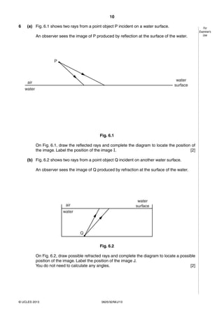 10 
© UCLES 2013 0625/32/M/J/13 
For 
Examiner’s 
Use 
6 (a) Fig. 6.1 shows two rays from a point object P incident on a water surface. 
An observer sees the image of P produced by reflection at the surface of the water. 
P 
air 
water 
water 
surface 
Fig. 6.1 
On Fig. 6.1, draw the reflected rays and complete the diagram to locate the position of 
the image. Label the position of the image I. [2] 
(b) Fig. 6.2 shows two rays from a point object Q incident on another water surface. 
An observer sees the image of Q produced by refraction at the surface of the water. 
Q 
air 
water 
water 
surface 
Fig. 6.2 
On Fig. 6.2, draw possible refracted rays and complete the diagram to locate a possible 
position of the image. Label the position of the image J. 
You do not need to calculate any angles. [2] 
 