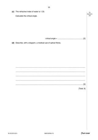 11 
For 
Examiner’s 
Use 
(c) The refractive index of water is 1.33. 
Calculate the critical angle. 
critical angle = .................................................. [2] 
(d) Describe, with a diagram, a medical use of optical fibres. 
.......................................................................................................................................... 
.......................................................................................................................................... 
.......................................................................................................................................... 
.......................................................................................................................................... 
...................................................................................................................................... [3] 
[Total: 9] 
© UCLES 2013 0625/32/M/J/13 [Turn over 
 