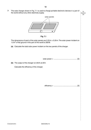 12 
© UCLES 2013 0625/32/M/J/13 
For 
Examiner’s 
Use 
7 The solar charger shown in Fig. 7.1 is used to charge portable electronic devices in a part of 
the world without any other electricity supply. 
solar panels 
Fig. 7.1 
The dimensions of each of the solar panels are 0.25 m × 0.20 m. The solar power incident on 
1.0 m2 of flat ground in this part of the world is 260 W. 
(a) Calculate the total solar power incident on the two panels of the charger. 
solar power = ................................................. [2] 
(b) The output of the charger is 0.95 A at 20 V. 
Calculate the efficiency of the charger. 
efficiency = .................................................. [3] 
 