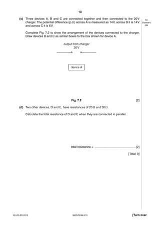 13 
For 
Examiner’s 
Use 
(c) Three devices A, B and C are connected together and then connected to the 20 V 
charger. The potential difference (p.d.) across A is measured as 14 V, across B it is 14 V 
and across C it is 6 V. 
Complete Fig. 7.2 to show the arrangement of the devices connected to the charger. 
Draw devices B and C as similar boxes to the box shown for device A. 
output from charger 
20 V 
device A 
Fig. 7.2 [2] 
(d) Two other devices, D and E, have resistances of 20 Ω and 30 Ω. 
Calculate the total resistance of D and E when they are connected in parallel. 
total resistance = .................................................. [2] 
[Total: 9] 
© UCLES 2013 0625/32/M/J/13 [Turn over 
 