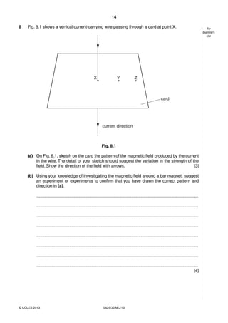 14 
© UCLES 2013 0625/32/M/J/13 
For 
Examiner’s 
Use 
8 Fig. 8.1 shows a vertical current-carrying wire passing through a card at point X. 
current direction 
card 
X Y Z 
Fig. 8.1 
(a) On Fig. 8.1, sketch on the card the pattern of the magnetic field produced by the current 
in the wire. The detail of your sketch should suggest the variation in the strength of the 
field. Show the direction of the field with arrows. [3] 
(b) Using your knowledge of investigating the magnetic field around a bar magnet, suggest 
an experiment or experiments to confirm that you have drawn the correct pattern and 
direction in (a). 
.......................................................................................................................................... 
.......................................................................................................................................... 
.......................................................................................................................................... 
.......................................................................................................................................... 
.......................................................................................................................................... 
.......................................................................................................................................... 
.......................................................................................................................................... 
.......................................................................................................................................... 
[4] 
 