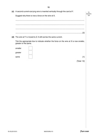 15 
For 
Examiner’s 
Use 
(c) A second current-carrying wire is inserted vertically through the card at Y. 
Suggest why there is now a force on the wire at X. 
.......................................................................................................................................... 
.......................................................................................................................................... 
.......................................................................................................................................... 
...................................................................................................................................... [2] 
(d) The wire at Y is moved to Z. It still carries the same current. 
Tick the appropriate box to indicate whether the force on the wire at X is now smaller, 
greater or the same. 
smaller 
greater 
same [1] 
[Total: 10] 
© UCLES 2013 0625/32/M/J/13 [Turn over 
 