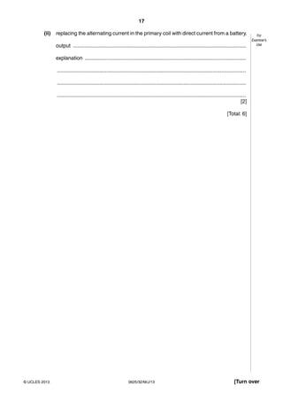 17 
For 
Examiner’s 
Use 
(ii) replacing the alternating current in the primary coil with direct current from a battery. 
output ....................................................................................................................... 
explanation ............................................................................................................... 
.................................................................................................................................. 
.................................................................................................................................. 
.................................................................................................................................. 
[2] 
[Total: 6] 
© UCLES 2013 0625/32/M/J/13 [Turn over 
 