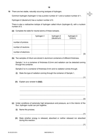 18 
© UCLES 2013 0625/32/M/J/13 
For 
Examiner’s 
Use 
10 There are two stable, naturally occurring isotopes of hydrogen. 
Common hydrogen (hydrogen-1) has a proton number of 1 and a nucleon number of 1. 
Hydrogen-2 (deuterium) has a nucleon number of 2. 
There is also a radioactive isotope of hydrogen called tritium (hydrogen-3), with a nucleon 
number of 3. 
(a) Complete the table for neutral atoms of these isotopes. 
hydrogen-1 hydrogen-2 
(deuterium) 
hydrogen-3 
(tritium) 
number of protons 
number of neutrons 
number of electrons 
[3] 
(b) Two samples of tritium are stored in aluminium containers of different thickness. 
Sample 1 is in a container of thickness 0.5 mm and radiation can be detected coming 
through the container. 
Sample 2 is in a container of thickness 5 mm and no radiation comes through. 
(i) State the type of radiation coming through the container of Sample 1. 
.............................................................................................................................. [1] 
(ii) Explain your answer to (b)(i). 
.................................................................................................................................. 
.................................................................................................................................. 
.................................................................................................................................. 
.............................................................................................................................. [2] 
(c) Under conditions of extremely high temperature and pressure, as in the interior of the 
Sun, hydrogen nuclei can join together. 
(i) Name this process. 
.............................................................................................................................. [1] 
(ii) State whether energy is released, absorbed or neither released nor absorbed 
during this reaction. 
.............................................................................................................................. [1] 
 