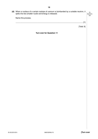 19 
For 
Examiner’s 
Use 
(d) When a nucleus of a certain isotope of uranium is bombarded by a suitable neutron, it 
splits into two smaller nuclei and energy is released. 
Name this process. 
...................................................................................................................................... [1] 
[Total: 9] 
Turn over for Question 11 
© UCLES 2013 0625/32/M/J/13 [Turn over 
 