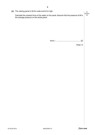 3 
For 
Examiner’s 
Use 
(c) The viewing panel is 32.8 m wide and 8.3 m high. 
Calculate the outward force of the water on the panel. Assume that the pressure at M is 
the average pressure on the whole panel. 
force = ................................................. [2] 
[Total: 7] 
© UCLES 2013 0625/32/M/J/13 [Turn over 
 