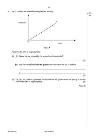 4 
© UCLES 2013 0625/32/M/J/13 
For 
Examiner’s 
Use 
2 Fig. 2.1 shows the extension-load graph for a spring. 
00 
load 
extension 
P 
Fig. 2.1 
Point P is the limit of proportionality. 
(a) (i) Name the law obeyed by the spring from the origin to P. 
.............................................................................................................................. [1] 
(ii) Describe two features of the graph which show that the law is obeyed. 
1. ............................................................................................................................... 
2. ............................................................................................................................... 
[2] 
(b) On Fig. 2.1, sketch a possible continuation of the graph when the spring is loaded 
beyond the limit of proportionality. [1] 
[Total: 4] 
 