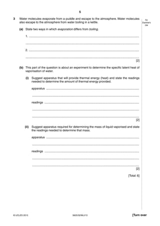 5 
For 
Examiner’s 
Use 
3 Water molecules evaporate from a puddle and escape to the atmosphere. Water molecules 
also escape to the atmosphere from water boiling in a kettle. 
(a) State two ways in which evaporation differs from boiling. 
1. ...................................................................................................................................... 
.......................................................................................................................................... 
2. ...................................................................................................................................... 
.......................................................................................................................................... 
[2] 
(b) This part of the question is about an experiment to determine the specific latent heat of 
vaporisation of water. 
(i) Suggest apparatus that will provide thermal energy (heat) and state the readings 
needed to determine the amount of thermal energy provided. 
apparatus ................................................................................................................. 
.................................................................................................................................. 
readings ................................................................................................................... 
.................................................................................................................................. 
.................................................................................................................................. 
[2] 
(ii) Suggest apparatus required for determining the mass of liquid vaporised and state 
the readings needed to determine that mass. 
apparatus ................................................................................................................. 
.................................................................................................................................. 
readings ................................................................................................................... 
.................................................................................................................................. 
.................................................................................................................................. 
[2] 
[Total: 6] 
© UCLES 2013 0625/32/M/J/13 [Turn over 
 