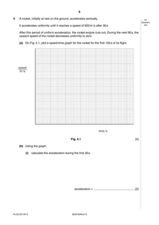 6 
© UCLES 2013 0625/32/M/J/13 
For 
Examiner’s 
Use 
4 A rocket, initially at rest on the ground, accelerates vertically. 
It accelerates uniformly until it reaches a speed of 900 m / s after 30 s. 
After this period of uniform acceleration, the rocket engine cuts out. During the next 90 s, the 
upward speed of the rocket decreases uniformly to zero. 
(a) On Fig. 4.1, plot a speed-time graph for the rocket for the first 120 s of its flight. 
time / s 
speed 
m / s 
Fig. 4.1 [4] 
(b) Using the graph, 
(i) calculate the acceleration during the first 30 s, 
acceleration = .................................................. [2] 
 