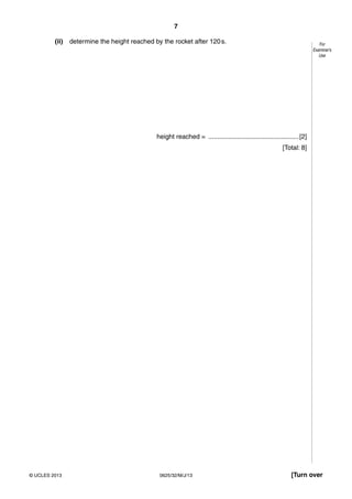 7 
For 
Examiner’s 
Use 
(ii) determine the height reached by the rocket after 120 s. 
height reached = .................................................. [2] 
[Total: 8] 
© UCLES 2013 0625/32/M/J/13 [Turn over 
 