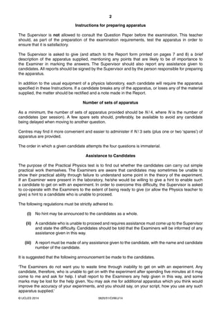 2 
Instructions for preparing apparatus 
The Supervisor is not allowed to consult the Question Paper before the examination. This teacher 
should, as part of the preparation of the examination requirements, test the apparatus in order to 
ensure that it is satisfactory. 
The Supervisor is asked to give (and attach to the Report form printed on pages 7 and 8) a brief 
description of the apparatus supplied, mentioning any points that are likely to be of importance to 
the Examiner in marking the answers. The Supervisor should also report any assistance given to 
candidates. All reports should be signed by the Supervisor and by the person responsible for preparing 
the apparatus. 
In addition to the usual equipment of a physics laboratory, each candidate will require the apparatus 
specified in these Instructions. If a candidate breaks any of the apparatus, or loses any of the material 
supplied, the matter should be rectified and a note made in the Report. 
Number of sets of apparatus 
As a minimum, the number of sets of apparatus provided should be N / 4, where N is the number of 
candidates (per session). A few spare sets should, preferably, be available to avoid any candidate 
being delayed when moving to another question. 
Centres may find it more convenient and easier to administer if N / 3 sets (plus one or two ‘spares’) of 
apparatus are provided. 
The order in which a given candidate attempts the four questions is immaterial. 
Assistance to Candidates 
The purpose of the Practical Physics test is to find out whether the candidates can carry out simple 
practical work themselves. The Examiners are aware that candidates may sometimes be unable to 
show their practical ability through failure to understand some point in the theory of the experiment. 
If an Examiner were present in the laboratory, he/she would be willing to give a hint to enable such 
a candidate to get on with an experiment. In order to overcome this difficulty, the Supervisor is asked 
to co-operate with the Examiners to the extent of being ready to give (or allow the Physics teacher to 
give) a hint to a candidate who is unable to proceed. 
The following regulations must be strictly adhered to. 
(i) No hint may be announced to the candidates as a whole. 
(ii) A candidate who is unable to proceed and requires assistance must come up to the Supervisor 
and state the difficulty. Candidates should be told that the Examiners will be informed of any 
assistance given in this way. 
(iii) A report must be made of any assistance given to the candidate, with the name and candidate 
number of the candidate. 
It is suggested that the following announcement be made to the candidates. 
‘The Examiners do not want you to waste time through inability to get on with an experiment. Any 
candidate, therefore, who is unable to get on with the experiment after spending five minutes at it may 
come to me and ask for help. I shall report to the Examiners any help given in this way, and some 
marks may be lost for the help given. You may ask me for additional apparatus which you think would 
improve the accuracy of your experiments, and you should say, on your script, how you use any such 
apparatus supplied.’ 
© UCLES 2014 0625/51/CI/M/J/14 
 