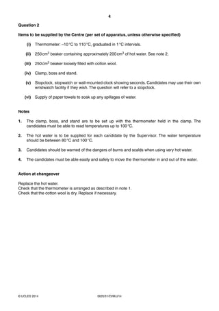 4 
Question 2 
Items to be supplied by the Centre (per set of apparatus, unless otherwise specified) 
(i) Thermometer: –10 °C to 110 °C, graduated in 1 °C intervals. 
(ii) 250 cm3 beaker containing approximately 200 cm3 of hot water. See note 2. 
(iii) 250 cm3 beaker loosely filled with cotton wool. 
(iv) Clamp, boss and stand. 
(v) Stopclock, stopwatch or wall-mounted clock showing seconds. Candidates may use their own 
wristwatch facility if they wish. The question will refer to a stopclock. 
(vi) Supply of paper towels to soak up any spillages of water. 
Notes 
1. The clamp, boss, and stand are to be set up with the thermometer held in the clamp. The 
candidates must be able to read temperatures up to 100 °C. 
2. The hot water is to be supplied for each candidate by the Supervisor. The water temperature 
should be between 80 °C and 100 °C. 
3. Candidates should be warned of the dangers of burns and scalds when using very hot water. 
4. The candidates must be able easily and safely to move the thermometer in and out of the water. 
Action at changeover 
Replace the hot water. 
Check that the thermometer is arranged as described in note 1. 
Check that the cotton wool is dry. Replace if necessary. 
© UCLES 2014 0625/51/CI/M/J/14 
 