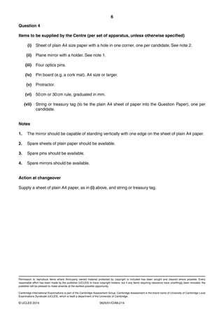 6 
Question 4 
Items to be supplied by the Centre (per set of apparatus, unless otherwise specified) 
(i) Sheet of plain A4 size paper with a hole in one corner, one per candidate. See note 2. 
(ii) Plane mirror with a holder. See note 1. 
(iii) Four optics pins. 
(iv) Pin board (e.g. a cork mat), A4 size or larger. 
(v) Protractor. 
(vi) 50 cm or 30 cm rule, graduated in mm. 
(vii) String or treasury tag (to tie the plain A4 sheet of paper into the Question Paper), one per 
candidate. 
Notes 
1. The mirror should be capable of standing vertically with one edge on the sheet of plain A4 paper. 
2. Spare sheets of plain paper should be available. 
3. Spare pins should be available. 
4. Spare mirrors should be available. 
Action at changeover 
Supply a sheet of plain A4 paper, as in (i) above, and string or treasury tag. 
Permission to reproduce items where third-party owned material protected by copyright is included has been sought and cleared where possible. Every 
reasonable effort has been made by the publisher (UCLES) to trace copyright holders, but if any items requiring clearance have unwittingly been included, the 
publisher will be pleased to make amends at the earliest possible opportunity. 
Cambridge International Examinations is part of the Cambridge Assessment Group. Cambridge Assessment is the brand name of University of Cambridge Local 
Examinations Syndicate (UCLES), which is itself a department of the University of Cambridge. 
© UCLES 2014 0625/51/CI/M/J/14 
 