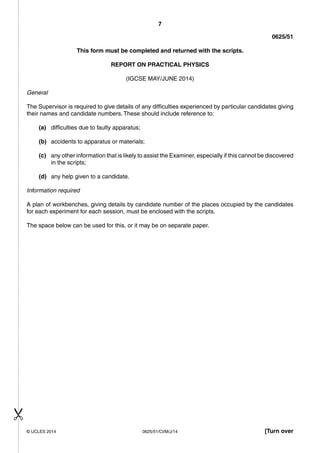 7 
0625/51 
This form must be completed and returned with the scripts. 
REPORT ON PRACTICAL PHYSICS 
(IGCSE MAY/JUNE 2014) 
General 
The Supervisor is required to give details of any difficulties experienced by particular candidates giving 
their names and candidate numbers. These should include reference to: 
(a) difficulties due to faulty apparatus; 
(b) accidents to apparatus or materials; 
(c) any other information that is likely to assist the Examiner, especially if this cannot be discovered 
in the scripts; 
(d) any help given to a candidate. 
Information required 
A plan of workbenches, giving details by candidate number of the places occupied by the candidates 
for each experiment for each session, must be enclosed with the scripts. 
The space below can be used for this, or it may be on separate paper. 
© UCLES 2014 0625/51/CI/M/J/14 [Turn over 
 