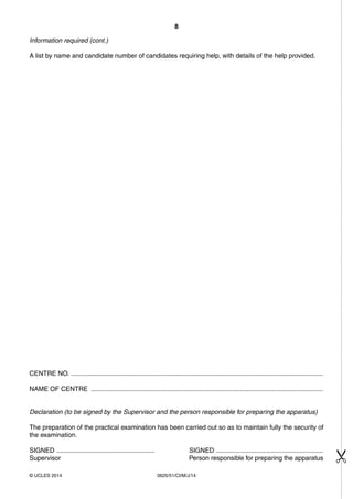 8 
Information required (cont.) 
A list by name and candidate number of candidates requiring help, with details of the help provided. 
CENTRE NO. ........................................................................................................................................... 
NAME OF CENTRE ................................................................................................................................ 
Declaration (to be signed by the Supervisor and the person responsible for preparing the apparatus) 
The preparation of the practical examination has been carried out so as to maintain fully the security of 
the examination. 
SIGNED ...................................................... SIGNED ........................................................... 
Supervisor Person responsible for preparing the apparatus 
© UCLES 2014 0625/51/CI/M/J/14 
