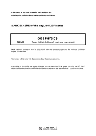 CAMBRIDGE INTERNATIONAL EXAMINATIONS 
International General Certificate of Secondary Education 
MARK SCHEME for the May/June 2014 series 
0625 PHYSICS 
0625/11 Paper 1 (Multiple Choice), maximum raw mark 40 
Mark schemes should be read in conjunction with the question paper and the Principal Examiner 
Report for Teachers. 
Cambridge will not enter into discussions about these mark schemes. 
Cambridge is publishing the mark schemes for the May/June 2014 series for most IGCSE, GCE 
Advanced Level and Advanced Subsidiary Level components and some Ordinary Level components. 
 