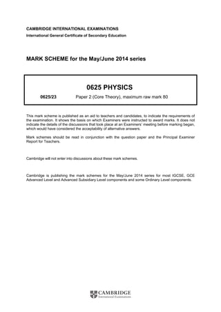 CAMBRIDGE INTERNATIONAL EXAMINATIONS 
International General Certificate of Secondary Education 
MARK SCHEME for the May/June 2014 series 
0625 PHYSICS 
0625/23 Paper 2 (Core Theory), maximum raw mark 80 
This mark scheme is published as an aid to teachers and candidates, to indicate the requirements of 
the examination. It shows the basis on which Examiners were instructed to award marks. It does not 
indicate the details of the discussions that took place at an Examiners’ meeting before marking began, 
which would have considered the acceptability of alternative answers. 
Mark schemes should be read in conjunction with the question paper and the Principal Examiner 
Report for Teachers. 
Cambridge will not enter into discussions about these mark schemes. 
Cambridge is publishing the mark schemes for the May/June 2014 series for most IGCSE, GCE 
Advanced Level and Advanced Subsidiary Level components and some Ordinary Level components. 
 