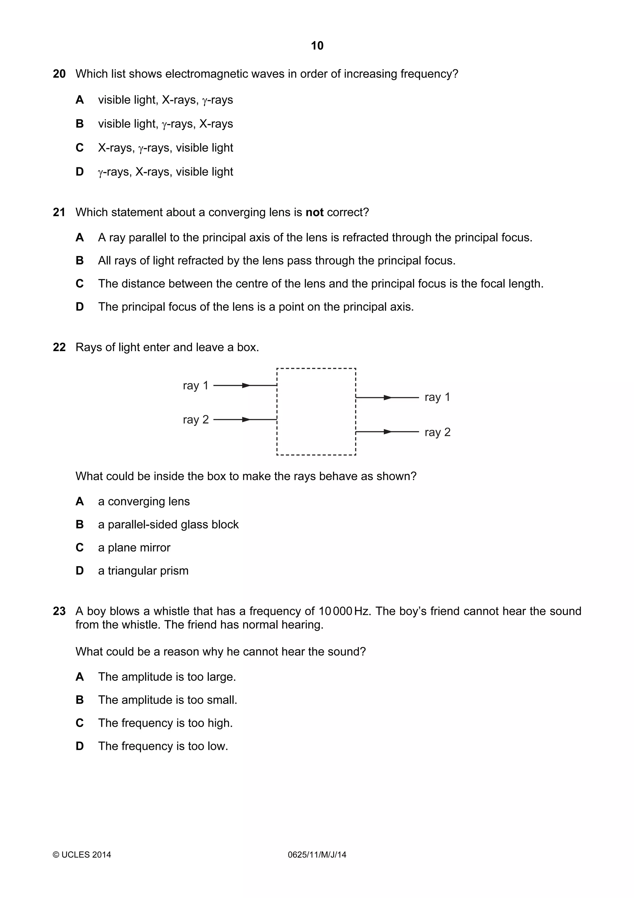 10 
20 Which list shows electromagnetic waves in order of increasing frequency? 
A visible light, X-rays, γ-rays 
B visible light, γ-rays, X-rays 
C X-rays, γ-rays, visible light 
D γ-rays, X-rays, visible light 
21 Which statement about a converging lens is not correct? 
A A ray parallel to the principal axis of the lens is refracted through the principal focus. 
B All rays of light refracted by the lens pass through the principal focus. 
C The distance between the centre of the lens and the principal focus is the focal length. 
D The principal focus of the lens is a point on the principal axis. 
22 Rays of light enter and leave a box. 
ray 1 
ray 2 
© UCLES 2014 0625/11/M/J/14 
ray 1 
ray 2 
What could be inside the box to make the rays behave as shown? 
A a converging lens 
B a parallel-sided glass block 
C a plane mirror 
D a triangular prism 
23 A boy blows a whistle that has a frequency of 10 000 Hz. The boy’s friend cannot hear the sound 
from the whistle. The friend has normal hearing. 
What could be a reason why he cannot hear the sound? 
A The amplitude is too large. 
B The amplitude is too small. 
C The frequency is too high. 
D The frequency is too low. 
 