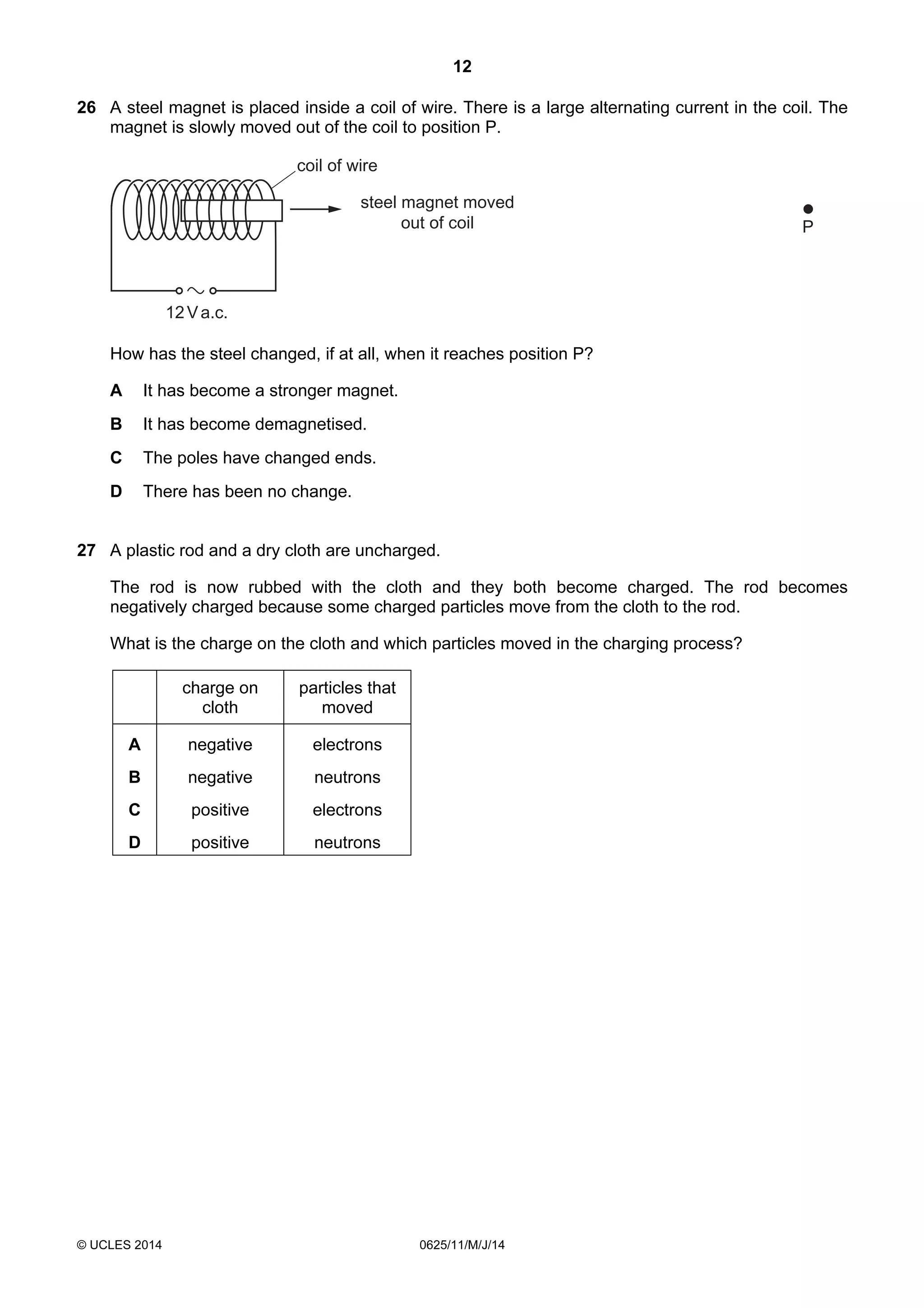 12 
26 A steel magnet is placed inside a coil of wire. There is a large alternating current in the coil. The 
magnet is slowly moved out of the coil to position P. 
steel magnet moved 
out of coil 
12 V a.c. 
© UCLES 2014 0625/11/M/J/14 
P 
coil of wire 
How has the steel changed, if at all, when it reaches position P? 
A It has become a stronger magnet. 
B It has become demagnetised. 
C The poles have changed ends. 
D There has been no change. 
27 A plastic rod and a dry cloth are uncharged. 
The rod is now rubbed with the cloth and they both become charged. The rod becomes 
negatively charged because some charged particles move from the cloth to the rod. 
What is the charge on the cloth and which particles moved in the charging process? 
charge on 
cloth 
particles that 
moved 
A negative electrons 
B negative neutrons 
C positive electrons 
D positive neutrons 
 