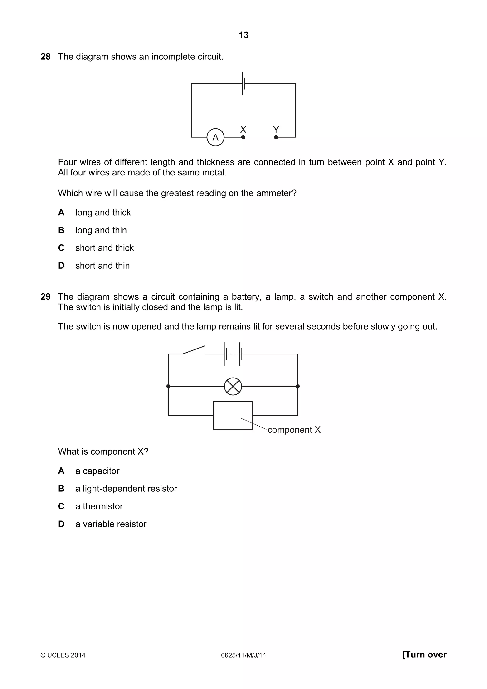 13 
28 The diagram shows an incomplete circuit. 
A 
X Y 
Four wires of different length and thickness are connected in turn between point X and point Y. 
All four wires are made of the same metal. 
Which wire will cause the greatest reading on the ammeter? 
A long and thick 
B long and thin 
C short and thick 
D short and thin 
29 The diagram shows a circuit containing a battery, a lamp, a switch and another component X. 
The switch is initially closed and the lamp is lit. 
The switch is now opened and the lamp remains lit for several seconds before slowly going out. 
component X 
What is component X? 
A a capacitor 
B a light-dependent resistor 
C a thermistor 
D a variable resistor 
© UCLES 2014 0625/11/M/J/14 [Turn over 
 
