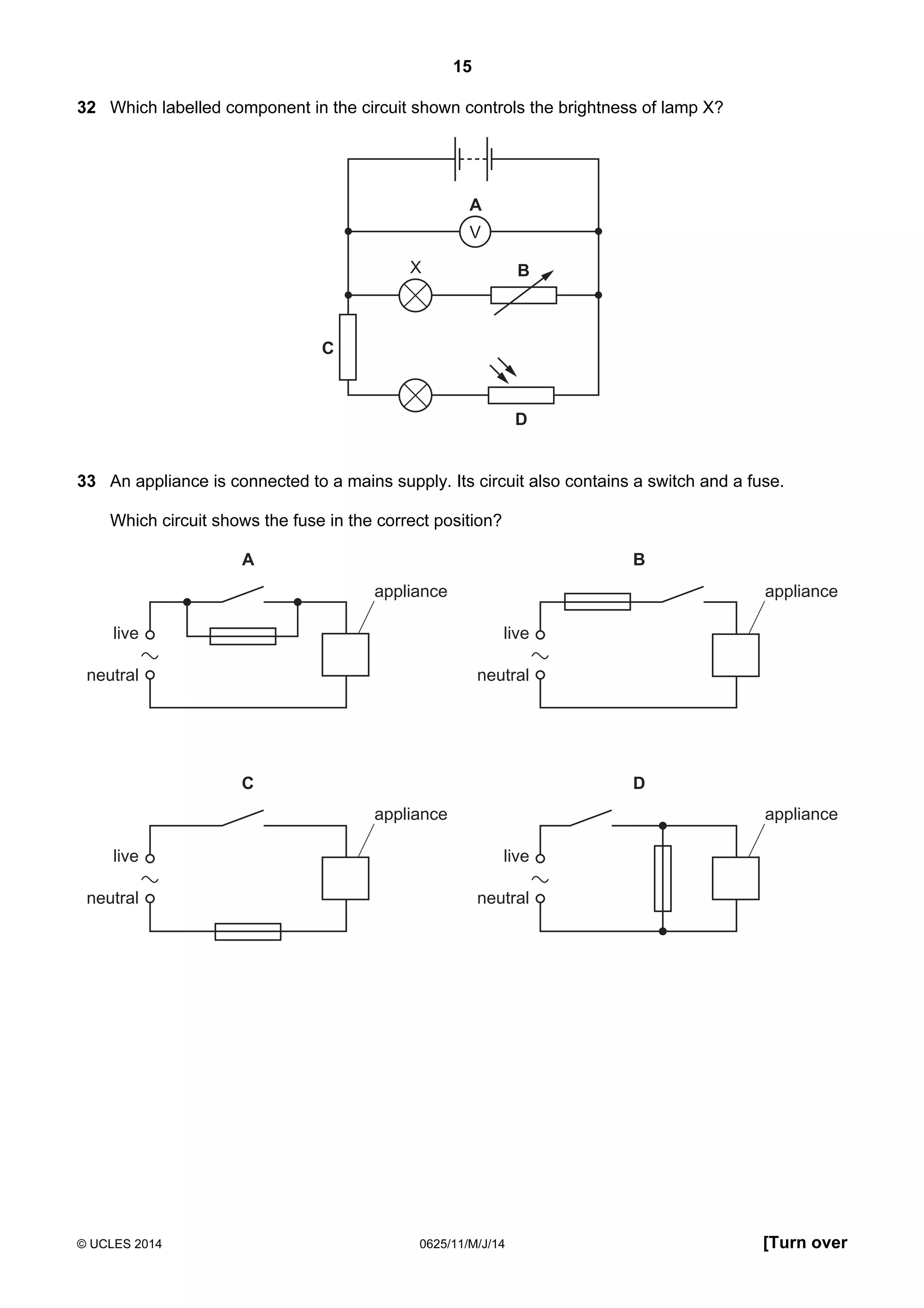 15 
32 Which labelled component in the circuit shown controls the brightness of lamp X? 
A 
V 
B 
D 
C 
X 
33 An appliance is connected to a mains supply. Its circuit also contains a switch and a fuse. 
Which circuit shows the fuse in the correct position? 
live 
neutral 
A B 
appliance 
live 
neutral 
appliance 
live 
neutral 
C D 
appliance 
live 
neutral 
appliance 
© UCLES 2014 0625/11/M/J/14 [Turn over 
 