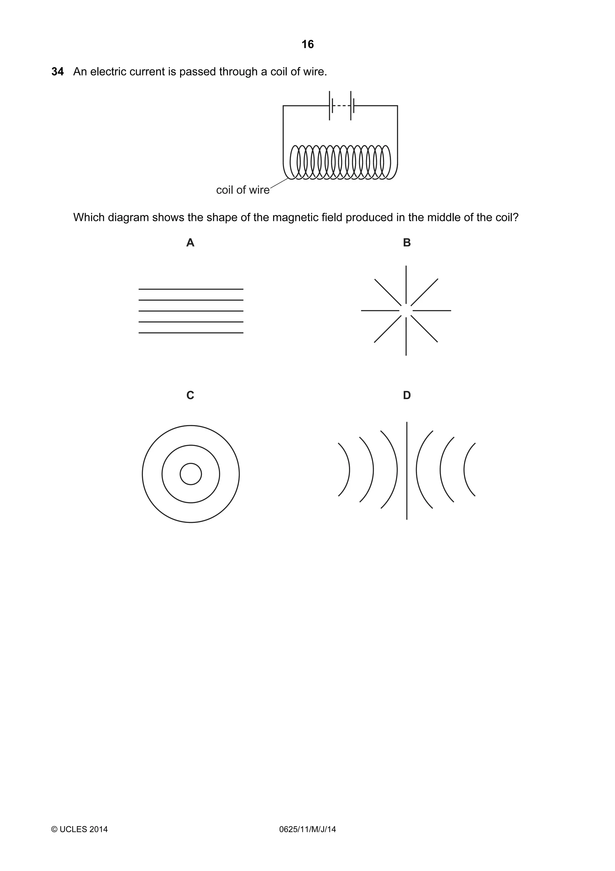 16 
34 An electric current is passed through a coil of wire. 
coil of wire 
Which diagram shows the shape of the magnetic field produced in the middle of the coil? 
A B 
C D 
© UCLES 2014 0625/11/M/J/14 
 