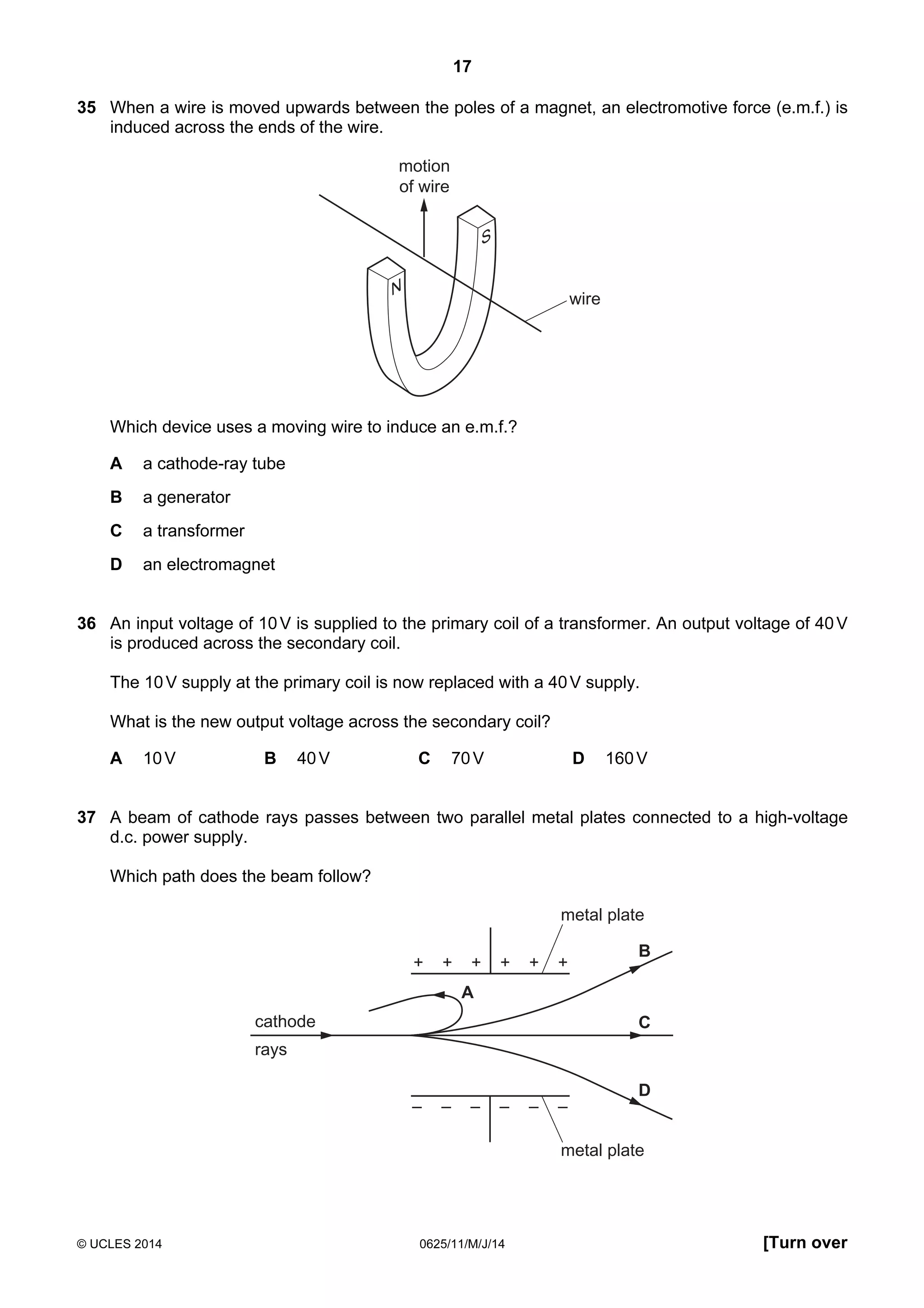 17 
35 When a wire is moved upwards between the poles of a magnet, an electromotive force (e.m.f.) is 
induced across the ends of the wire. 
wire 
motion 
of wire 
N S 
Which device uses a moving wire to induce an e.m.f.? 
A a cathode-ray tube 
B a generator 
C a transformer 
D an electromagnet 
36 An input voltage of 10 V is supplied to the primary coil of a transformer. An output voltage of 40 V 
is produced across the secondary coil. 
The 10 V supply at the primary coil is now replaced with a 40 V supply. 
What is the new output voltage across the secondary coil? 
A 10 V B 40 V C 70 V D 160 V 
37 A beam of cathode rays passes between two parallel metal plates connected to a high-voltage 
d.c. power supply. 
Which path does the beam follow? 
+ + + 
cathode 
rays 
metal plate 
B 
C 
D 
A 
+ + + 
metal plate 
© UCLES 2014 0625/11/M/J/14 [Turn over 
 